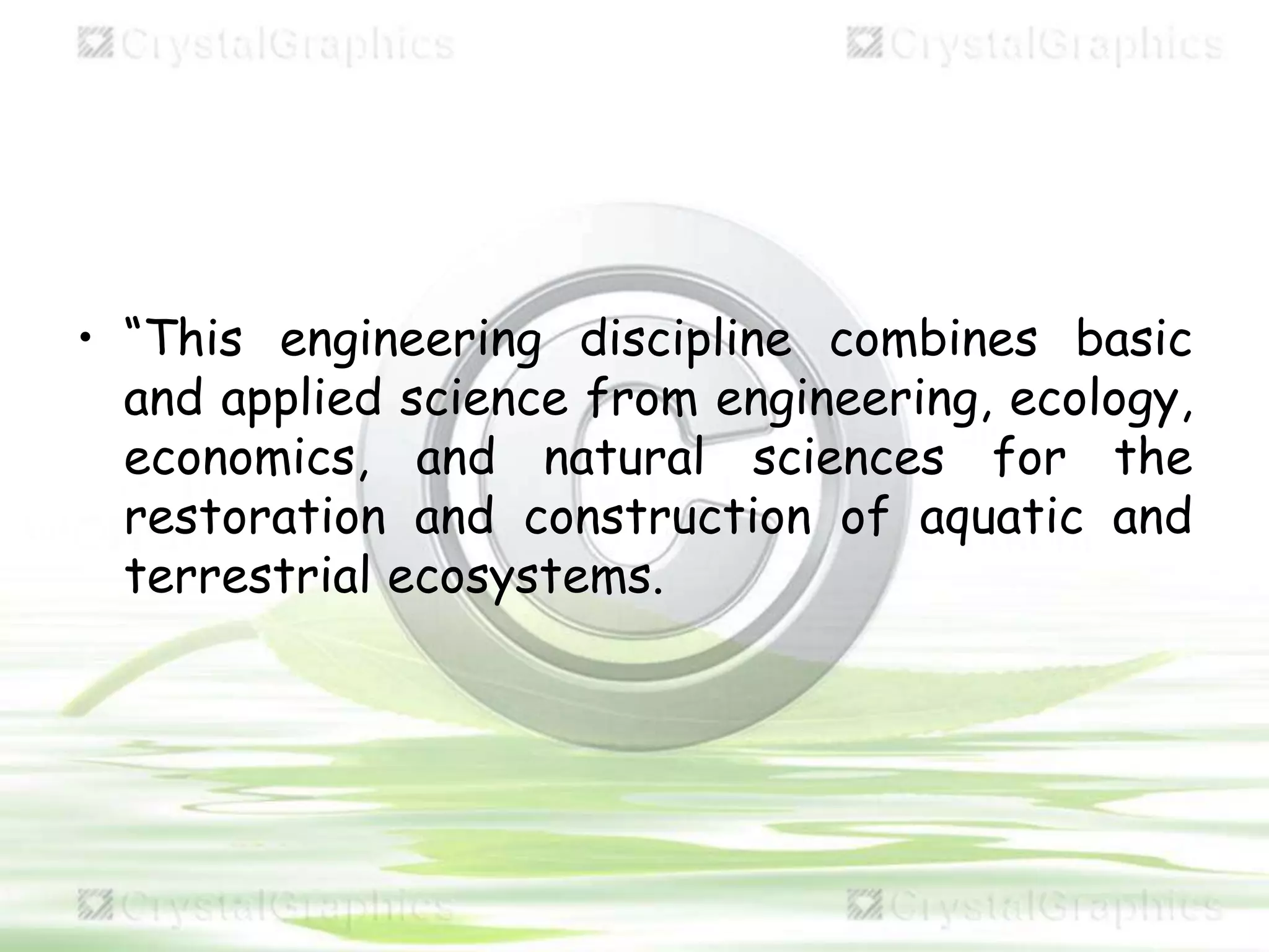 • “This engineering discipline combines basic
and applied science from engineering, ecology,
economics, and natural sciences for the
restoration and construction of aquatic and
terrestrial ecosystems.
 