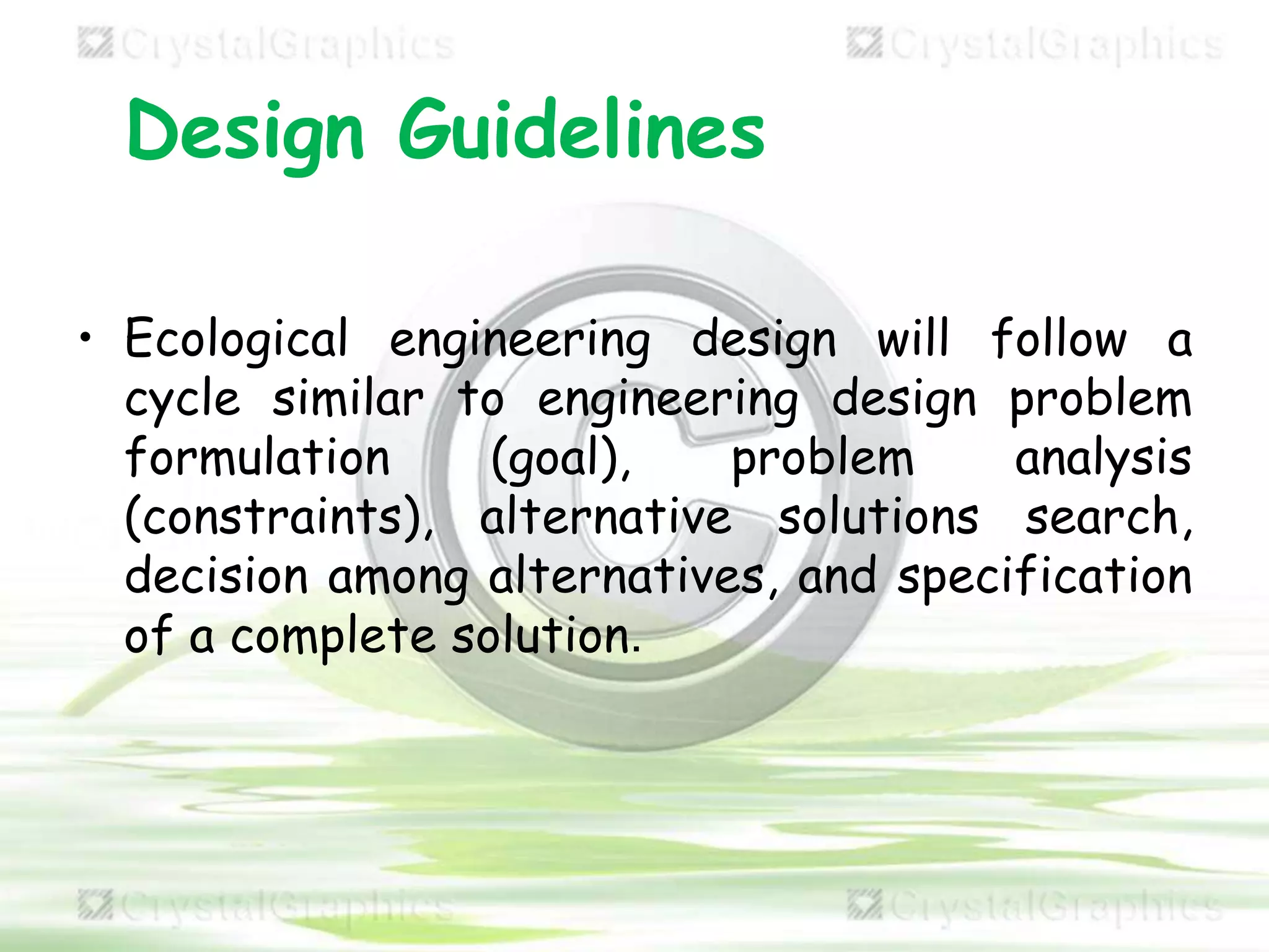 Design Guidelines
• Ecological engineering design will follow a
cycle similar to engineering design problem
formulation (goal), problem analysis
(constraints), alternative solutions search,
decision among alternatives, and specification
of a complete solution.
 