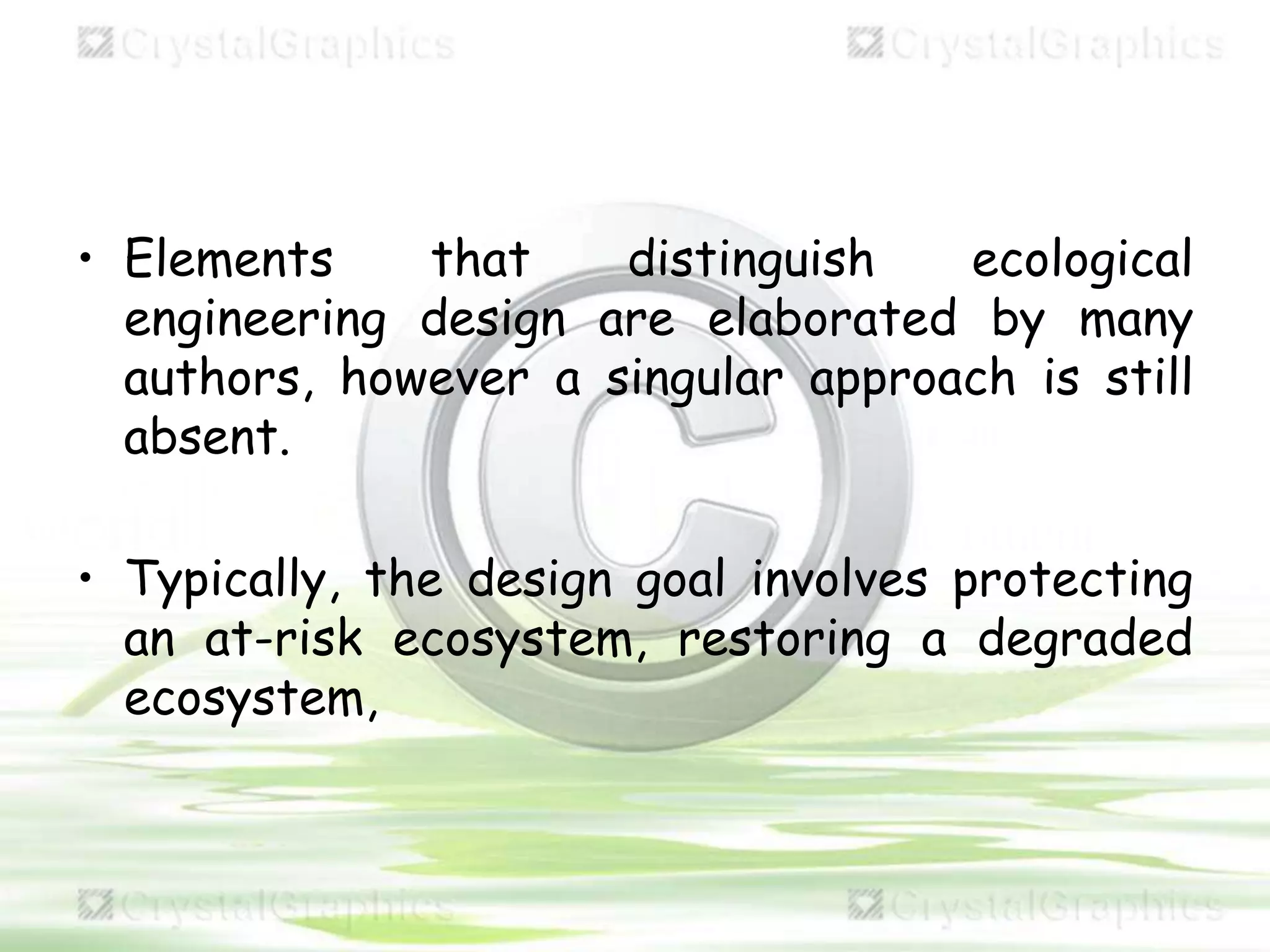 • Elements that distinguish ecological
engineering design are elaborated by many
authors, however a singular approach is still
absent.
• Typically, the design goal involves protecting
an at-risk ecosystem, restoring a degraded
ecosystem,
 
