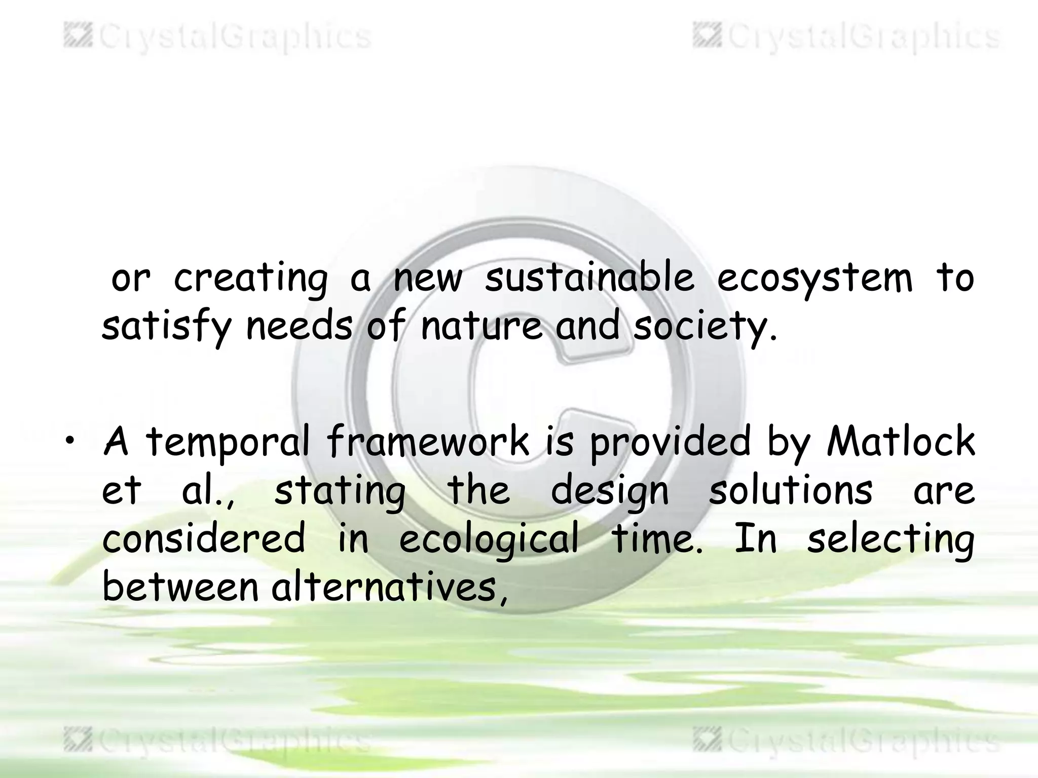 or creating a new sustainable ecosystem to
satisfy needs of nature and society.
• A temporal framework is provided by Matlock
et al., stating the design solutions are
considered in ecological time. In selecting
between alternatives,
 