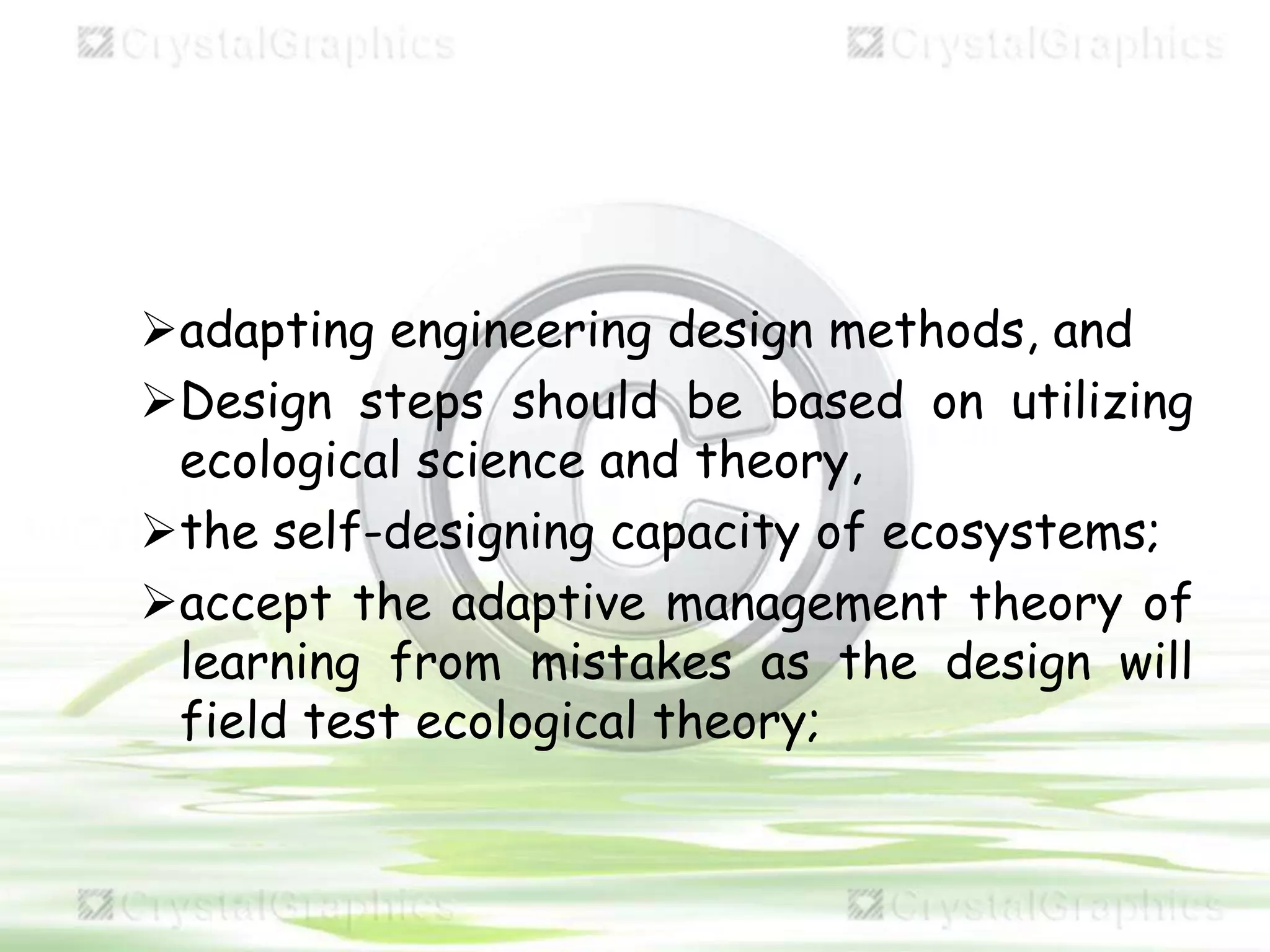 adapting engineering design methods, and
Design steps should be based on utilizing
ecological science and theory,
the self-designing capacity of ecosystems;
accept the adaptive management theory of
learning from mistakes as the design will
field test ecological theory;
 