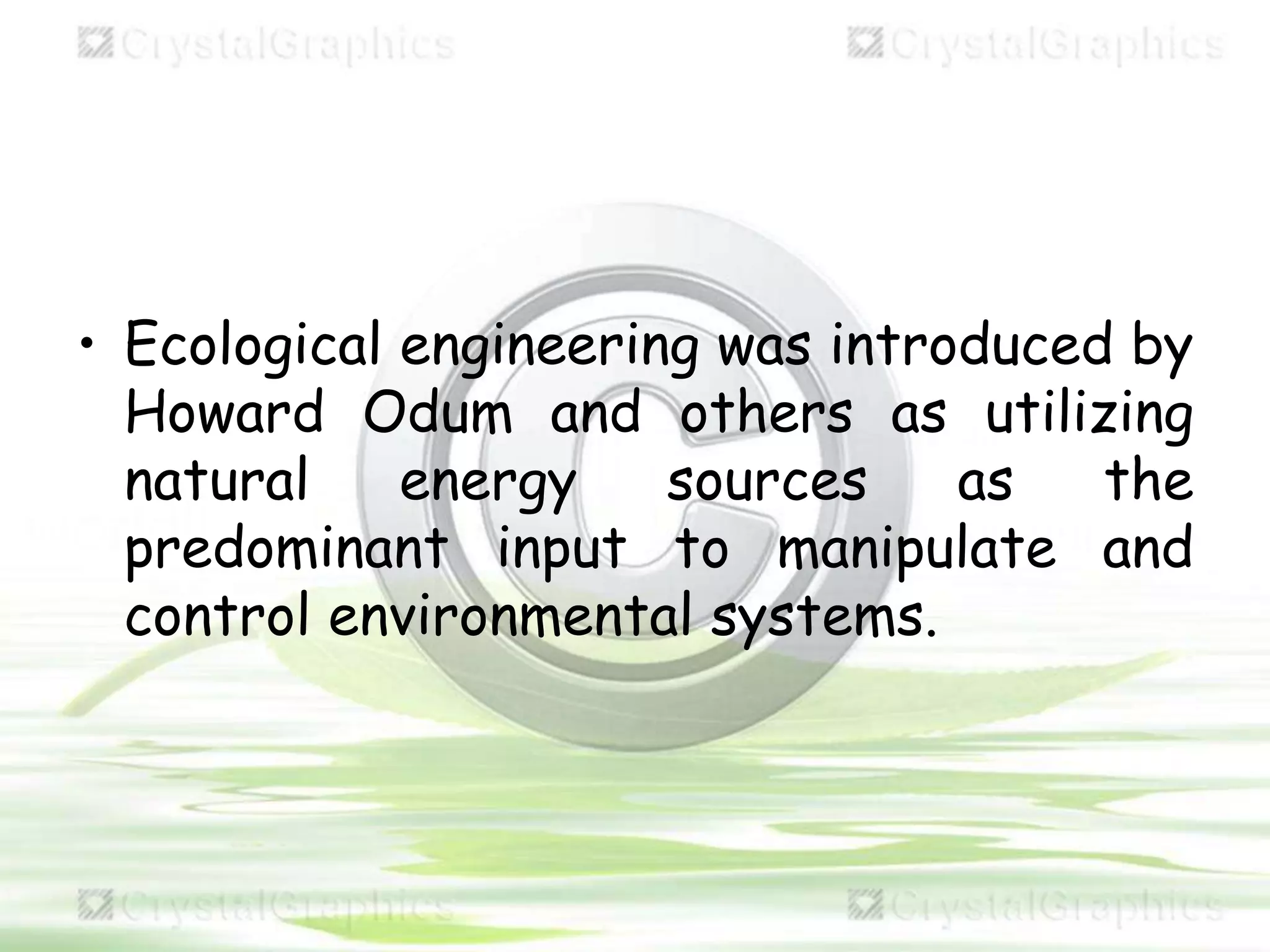 • Ecological engineering was introduced by
Howard Odum and others as utilizing
natural energy sources as the
predominant input to manipulate and
control environmental systems.
 