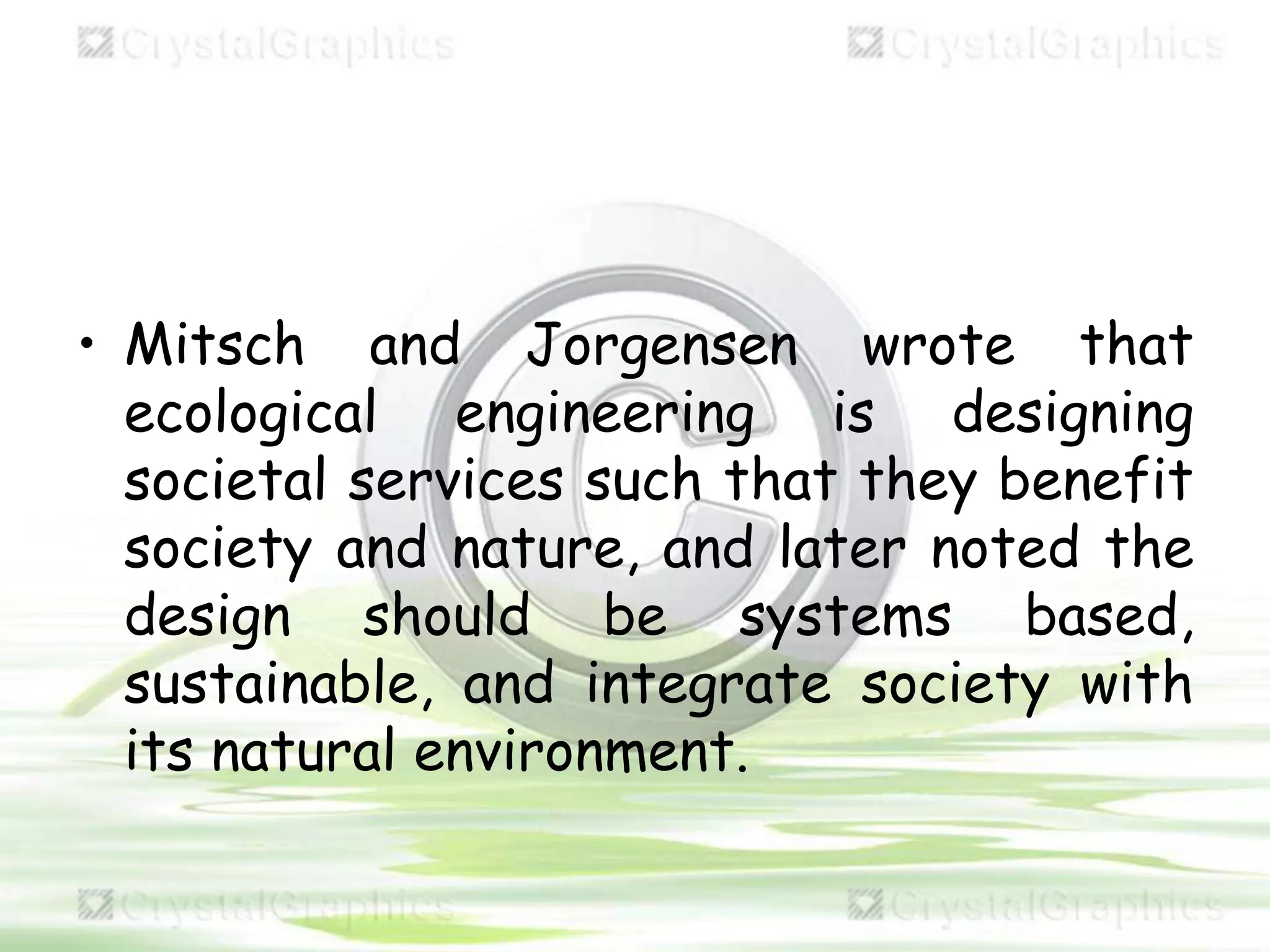 • Mitsch and Jorgensen wrote that
ecological engineering is designing
societal services such that they benefit
society and nature, and later noted the
design should be systems based,
sustainable, and integrate society with
its natural environment.
 
