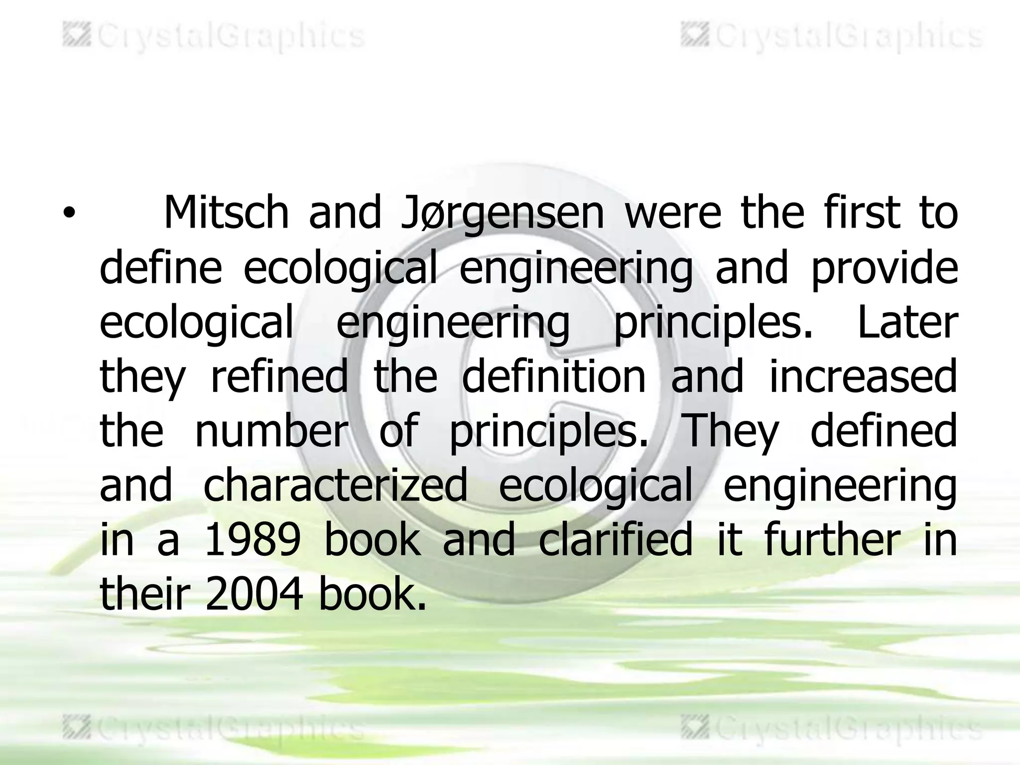 • Mitsch and Jørgensen were the first to
define ecological engineering and provide
ecological engineering principles. Later
they refined the definition and increased
the number of principles. They defined
and characterized ecological engineering
in a 1989 book and clarified it further in
their 2004 book.
 