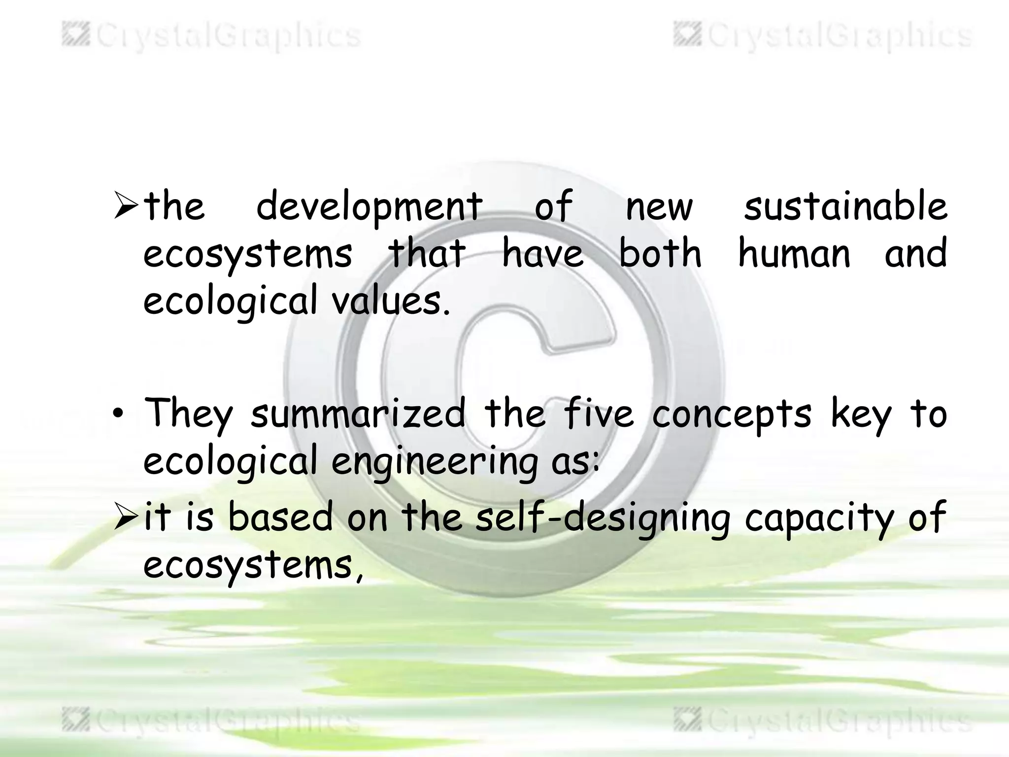 the development of new sustainable
ecosystems that have both human and
ecological values.
• They summarized the five concepts key to
ecological engineering as:
it is based on the self-designing capacity of
ecosystems,
 