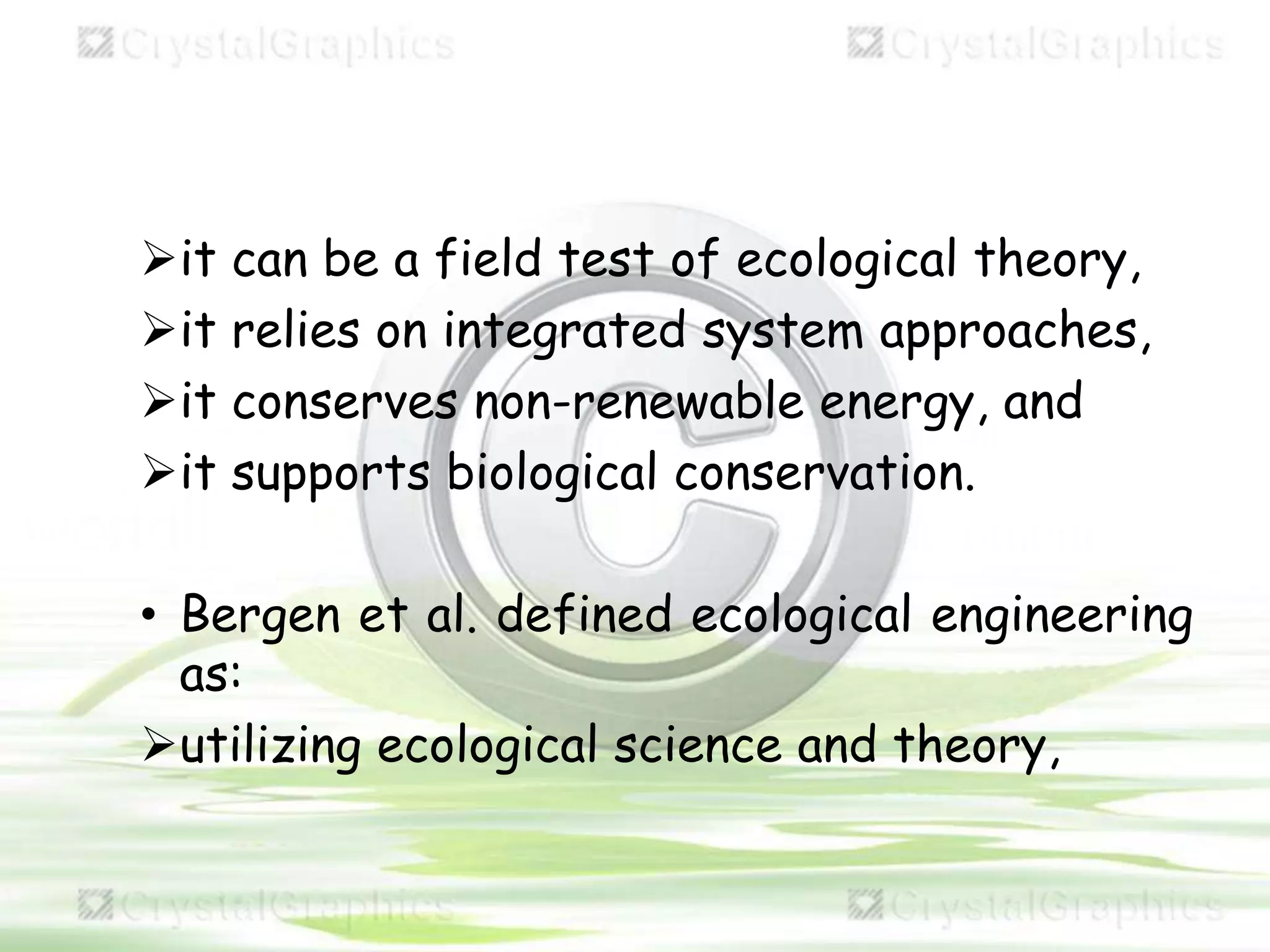 it can be a field test of ecological theory,
it relies on integrated system approaches,
it conserves non-renewable energy, and
it supports biological conservation.
• Bergen et al. defined ecological engineering
as:
utilizing ecological science and theory,
 