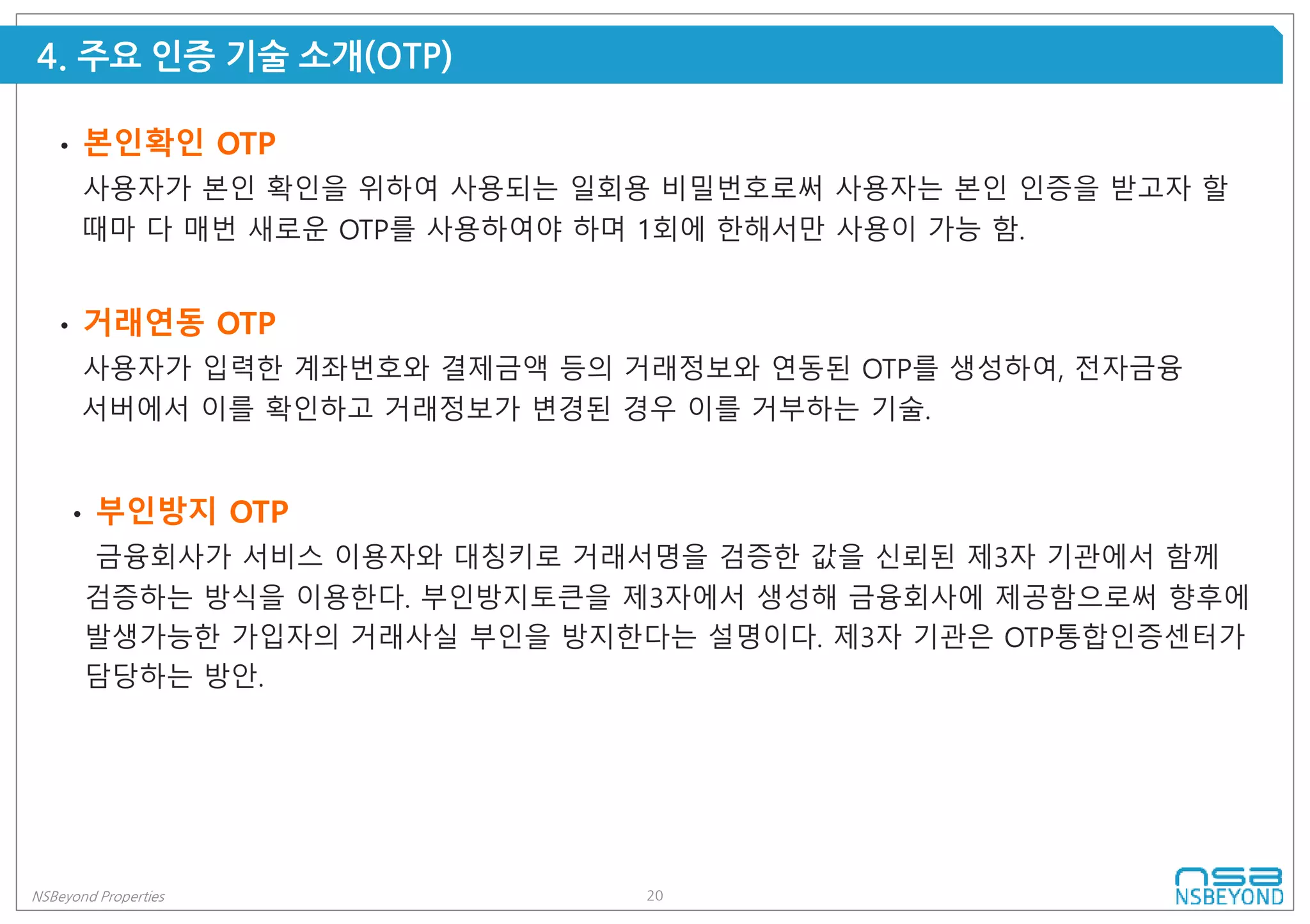 20NSBeyond Properties
4. 주요 인증 기술 소개(OTP)
• 거래연동 OTP
사용자가 입력한 계좌번호와 결제금액 등의 거래정보와 연동된 OTP를 생성하여, 전자금융
서버에서 이를 확인하고 거래정보가 변경된 경우 이를 거부하는 기술.
• 부인방지 OTP
금융회사가 서비스 이용자와 대칭키로 거래서명을 검증한 값을 신뢰된 제3자 기관에서 함께
검증하는 방식을 이용한다. 부인방지토큰을 제3자에서 생성해 금융회사에 제공함으로써 향후에
발생가능한 가입자의 거래사실 부인을 방지한다는 설명이다. 제3자 기관은 OTP통합인증센터가
담당하는 방안.
• 본인확인 OTP
사용자가 본인 확인을 위하여 사용되는 일회용 비밀번호로써 사용자는 본인 인증을 받고자 할
때마 다 매번 새로운 OTP를 사용하여야 하며 1회에 한해서만 사용이 가능 함.
 