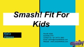 Smash! Fit For
Kids
Kid’s
Fitness
Penrith NSW,
Australia 2751
Contact Us: +61 24731 3992
Email: admin@smashfit4kids.com
Website : www.smashfit4kids.com
 