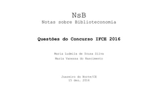 NsB
Notas sobre Biblioteconomia
Maria Ludmila de Sousa Silva
Maria Vanessa do Nascimento
Juazeiro do Norte/CE
15 dez. 2016
Questões do Concurso IFCE 2016
 