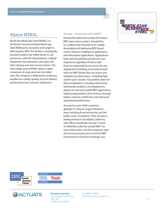 Case Study: North Star BlueScope Steel




about NSBSl                                           actuate - the people behind Birt
                                                      Actuate founded and co-leads the Eclipse
North Star BlueScope Steel (NSBSL) is a               BIRT open source project. ActuateOne
50-50 joint venture between BlueScope                 is a unified suite of products for rapidly
Steel (Melbourne, Australia) and Cargill Inc.         developing and deploying BIRT-based
(Minneapolis, MN). The facility is strategically      custom Business Intelligence applications
located to deliver hot rolled bands to coil           and information applications. Applications
processors, cold roll strip producers, original       built with ActuateOne provide one user
equipment manufacturers, steel pipe and               experience regardless of task or skill
tube industry and steel service centers. The          level; are supported by one server for any
technology used at NSBSL allows a rapid               deployment including cloud and are built
conversion of scrap steel into hot rolled             with one BIRT design that can access and
coils. The company is dedicated to achieving          integrate any data source - including high
excellence in safety, quality, on-time delivery       volume print streams. ActuateOne adds rich
performance and customer satisfaction.                data visualizations, including interactivity,
                                                      dashboards, analytics, and deployment
                                                      options to web and mobile BIRT applications,
                                                      helping organizations drive revenue through
                                                      higher customer satisfaction and improved
                                                      operational performance.
                                                      Actuate has over 4,600 customers
                                                      globally in a diverse range of business
                                                      areas including financial services and the
                                                      public sector. Founded in 1993, Actuate is
                                                      headquartered in San Mateo, California,
                                                      with offices worldwide. Actuate is listed
                                                      on NASDAQ under the symbol BIRT. For
                                                      more information, visit the company’s web
                                                      site at www.actuate.com or visit the BIRT
                                                      community at www.birt-exchange.com.




                                         actuate Corporation           Tel: (888) 422-8828
                                         2207 Bridgepointe Parkway     Web: http://www.actuate.com
                                         Suite 500                                                    4
                                         San Mateo, CA 94404
 