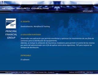 SOLUCIONES




                           EL DESAFÍO:

                           Geolocalización, Workflow & Tracking.

PRINCIPAL
FINANCIAL                  LA SOLUCIÓN PLANTEADA:
  GROUP                    Desarrollar una aplicación que permita monitorear y optimizar los movimientos de una flota de 
                           camiones para la distribución de equipamiento.
                           Además, se incluye la utilización de heurísticas modulares para permitir el control de las mismas 
                           por parte del administrador con el fin de aplicar entre otros algoritmos, TSP para mejorar los 
                           tiempos de distribución.



                           ENTREGABLE:

                           El software.




Diagonal Paraguay 481, 0f. 83 – Santiago Centro  /  Sucursal Tobalaba 1445 ‐ Providencia   Teléfonos: 4259356‐8851691 ‐ www.nsc.cl 
 
