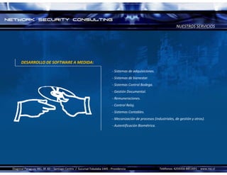 NUESTROS SERVICIOS




      DESARROLLO DE SOFTWARE A MEDIDA:
                                                                             ‐ Sistemas de adquisiciones.
                                                                             ‐ Sistemas de bienestar.
                                                                             ‐ Sistemas Control Bodega.
                                                                             ‐ Gestión Documental.
                                                                             ‐ Remuneraciones.
                                                                             ‐ Control Reloj.
                                                                             ‐ Sistemas Contables.
                                                                             ‐ Mecanización de procesos (industriales, de gestión y otros).
                                                                             ‐ Autentificación Biométrica.




Diagonal Paraguay 481, 0f. 83 – Santiago Centro  /  Sucursal Tobalaba 1445 ‐ Providencia                     Teléfonos: 4259356‐8851691 ‐ www.nsc.cl 
 
