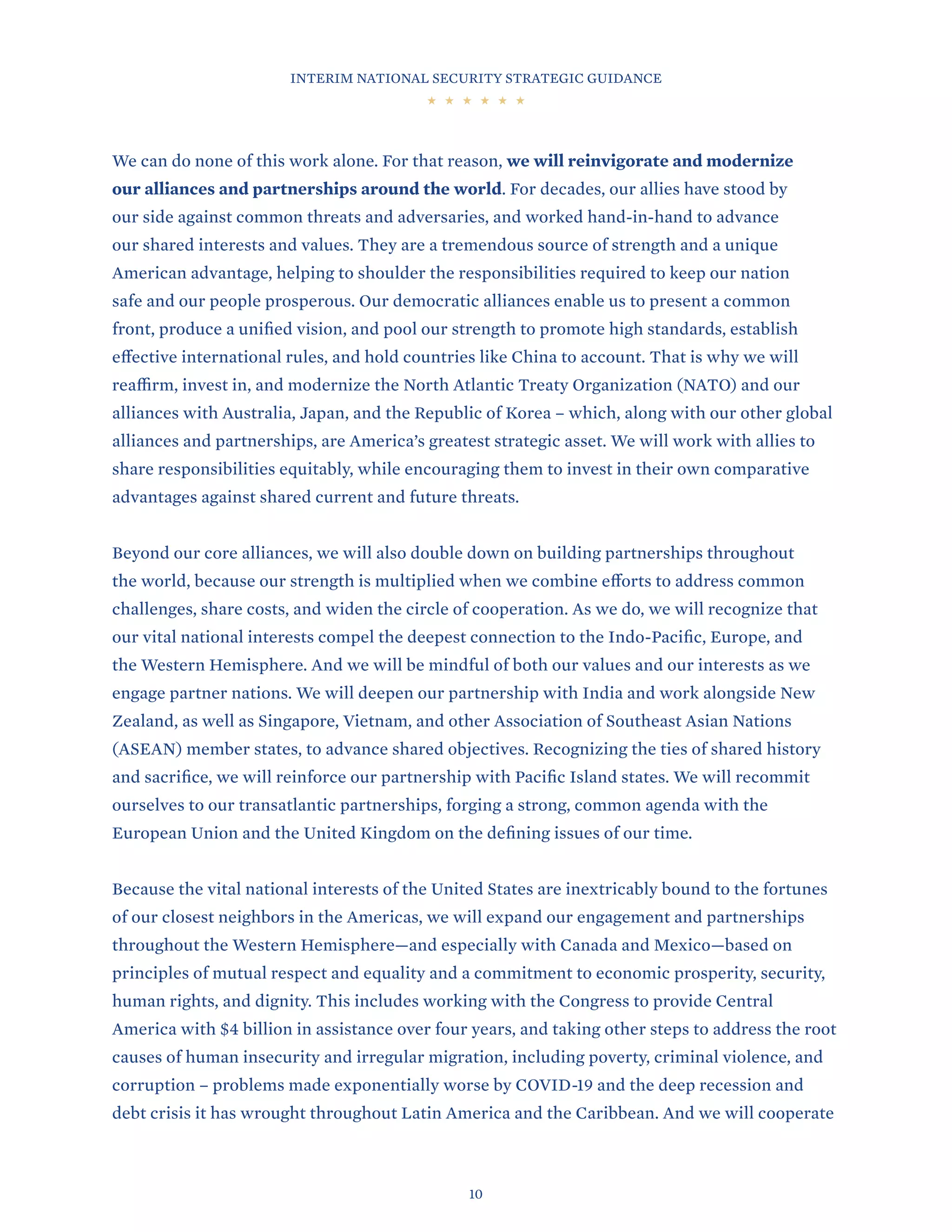 INTERIM NATIONAL SECURITY STRATEGIC GUIDANCE
10
We can do none of this work alone. For that reason, we will reinvigorate and modernize
our alliances and partnerships around the world. For decades, our allies have stood by
our side against common threats and adversaries, and worked hand-in-hand to advance
our shared interests and values. They are a tremendous source of strength and a unique
American advantage, helping to shoulder the responsibilities required to keep our nation
safe and our people prosperous. Our democratic alliances enable us to present a common
front, produce a unified vision, and pool our strength to promote high standards, establish
effective international rules, and hold countries like China to account. That is why we will
reaffirm, invest in, and modernize the North Atlantic Treaty Organization (NATO) and our
alliances with Australia, Japan, and the Republic of Korea – which, along with our other global
alliances and partnerships, are America’s greatest strategic asset. We will work with allies to
share responsibilities equitably, while encouraging them to invest in their own comparative
advantages against shared current and future threats.
Beyond our core alliances, we will also double down on building partnerships throughout
the world, because our strength is multiplied when we combine efforts to address common
challenges, share costs, and widen the circle of cooperation. As we do, we will recognize that
our vital national interests compel the deepest connection to the Indo-Pacific, Europe, and
the Western Hemisphere. And we will be mindful of both our values and our interests as we
engage partner nations. We will deepen our partnership with India and work alongside New
Zealand, as well as Singapore, Vietnam, and other Association of Southeast Asian Nations
(ASEAN) member states, to advance shared objectives. Recognizing the ties of shared history
and sacrifice, we will reinforce our partnership with Pacific Island states. We will recommit
ourselves to our transatlantic partnerships, forging a strong, common agenda with the
European Union and the United Kingdom on the defining issues of our time.
Because the vital national interests of the United States are inextricably bound to the fortunes
of our closest neighbors in the Americas, we will expand our engagement and partnerships
throughout the Western Hemisphere—and especially with Canada and Mexico—based on
principles of mutual respect and equality and a commitment to economic prosperity, security,
human rights, and dignity. This includes working with the Congress to provide Central
America with $4 billion in assistance over four years, and taking other steps to address the root
causes of human insecurity and irregular migration, including poverty, criminal violence, and
corruption – problems made exponentially worse by COVID-19 and the deep recession and
debt crisis it has wrought throughout Latin America and the Caribbean. And we will cooperate
 