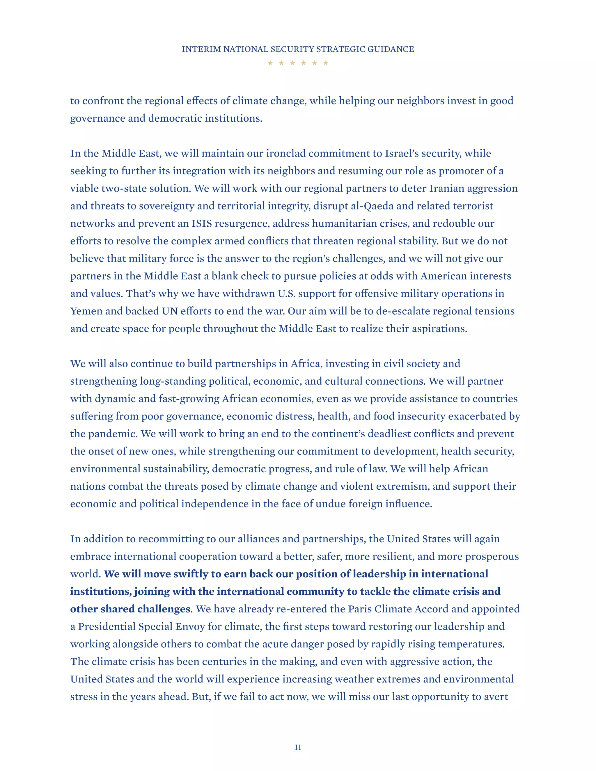 INTERIM NATIONAL SECURITY STRATEGIC GUIDANCE
11
to confront the regional effects of climate change, while helping our neighbors invest in good
governance and democratic institutions.
In the Middle East, we will maintain our ironclad commitment to Israel’s security, while
seeking to further its integration with its neighbors and resuming our role as promoter of a
viable two-state solution. We will work with our regional partners to deter Iranian aggression
and threats to sovereignty and territorial integrity, disrupt al-Qaeda and related terrorist
networks and prevent an ISIS resurgence, address humanitarian crises, and redouble our
efforts to resolve the complex armed conflicts that threaten regional stability. But we do not
believe that military force is the answer to the region’s challenges, and we will not give our
partners in the Middle East a blank check to pursue policies at odds with American interests
and values. That’s why we have withdrawn U.S. support for offensive military operations in
Yemen and backed UN efforts to end the war. Our aim will be to de-escalate regional tensions
and create space for people throughout the Middle East to realize their aspirations.
We will also continue to build partnerships in Africa, investing in civil society and
strengthening long-standing political, economic, and cultural connections. We will partner
with dynamic and fast-growing African economies, even as we provide assistance to countries
suffering from poor governance, economic distress, health, and food insecurity exacerbated by
the pandemic. We will work to bring an end to the continent’s deadliest conflicts and prevent
the onset of new ones, while strengthening our commitment to development, health security,
environmental sustainability, democratic progress, and rule of law. We will help African
nations combat the threats posed by climate change and violent extremism, and support their
economic and political independence in the face of undue foreign influence.
In addition to recommitting to our alliances and partnerships, the United States will again
embrace international cooperation toward a better, safer, more resilient, and more prosperous
world. We will move swiftly to earn back our position of leadership in international
institutions, joining with the international community to tackle the climate crisis and
other shared challenges. We have already re-entered the Paris Climate Accord and appointed
a Presidential Special Envoy for climate, the first steps toward restoring our leadership and
working alongside others to combat the acute danger posed by rapidly rising temperatures.
The climate crisis has been centuries in the making, and even with aggressive action, the
United States and the world will experience increasing weather extremes and environmental
stress in the years ahead. But, if we fail to act now, we will miss our last opportunity to avert
 