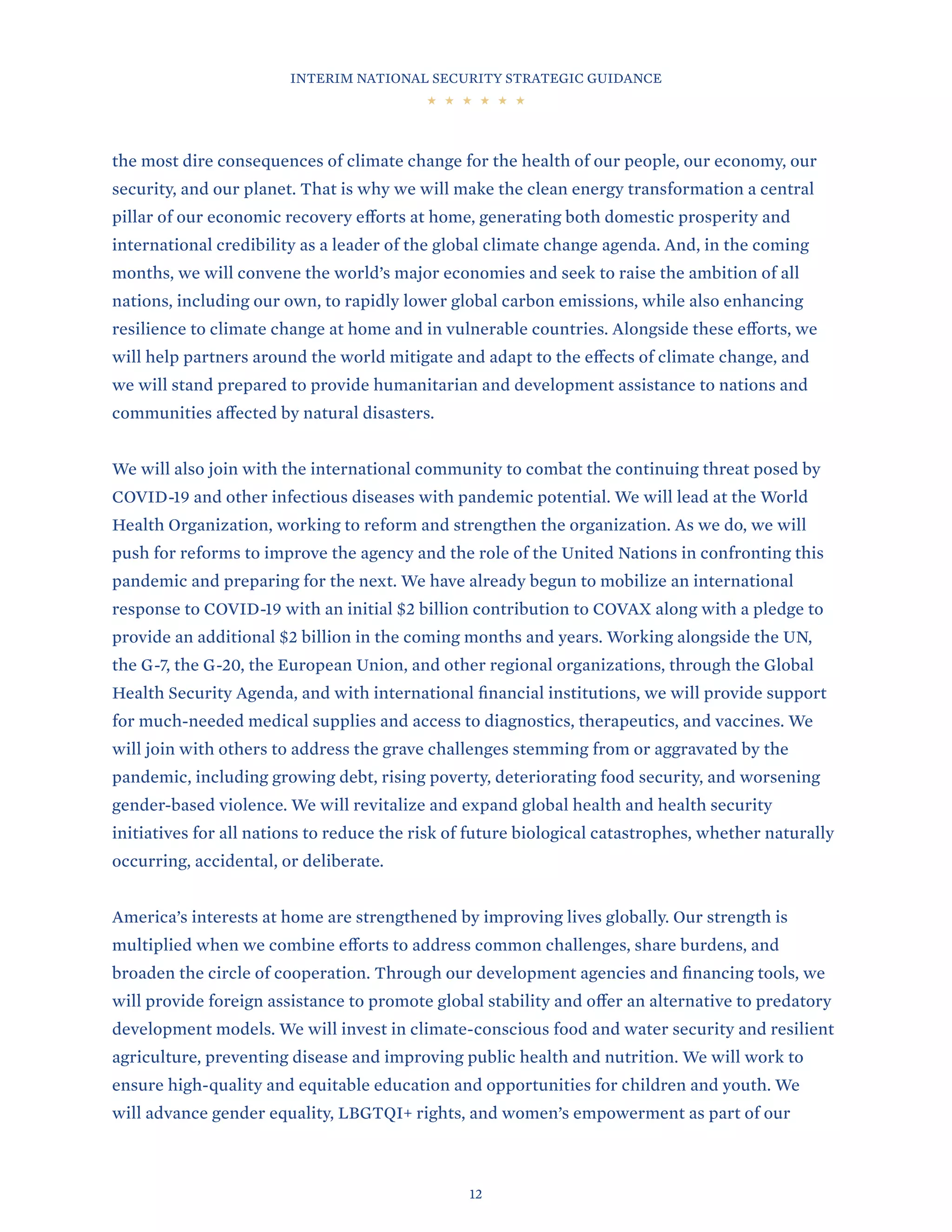 INTERIM NATIONAL SECURITY STRATEGIC GUIDANCE
12
the most dire consequences of climate change for the health of our people, our economy, our
security, and our planet. That is why we will make the clean energy transformation a central
pillar of our economic recovery efforts at home, generating both domestic prosperity and
international credibility as a leader of the global climate change agenda. And, in the coming
months, we will convene the world’s major economies and seek to raise the ambition of all
nations, including our own, to rapidly lower global carbon emissions, while also enhancing
resilience to climate change at home and in vulnerable countries. Alongside these efforts, we
will help partners around the world mitigate and adapt to the effects of climate change, and
we will stand prepared to provide humanitarian and development assistance to nations and
communities affected by natural disasters.
We will also join with the international community to combat the continuing threat posed by
COVID-19 and other infectious diseases with pandemic potential. We will lead at the World
Health Organization, working to reform and strengthen the organization. As we do, we will
push for reforms to improve the agency and the role of the United Nations in confronting this
pandemic and preparing for the next. We have already begun to mobilize an international
response to COVID-19 with an initial $2 billion contribution to COVAX along with a pledge to
provide an additional $2 billion in the coming months and years. Working alongside the UN,
the G-7, the G-20, the European Union, and other regional organizations, through the Global
Health Security Agenda, and with international financial institutions, we will provide support
for much-needed medical supplies and access to diagnostics, therapeutics, and vaccines. We
will join with others to address the grave challenges stemming from or aggravated by the
pandemic, including growing debt, rising poverty, deteriorating food security, and worsening
gender-based violence. We will revitalize and expand global health and health security
initiatives for all nations to reduce the risk of future biological catastrophes, whether naturally
occurring, accidental, or deliberate.
America’s interests at home are strengthened by improving lives globally. Our strength is
multiplied when we combine efforts to address common challenges, share burdens, and
broaden the circle of cooperation. Through our development agencies and financing tools, we
will provide foreign assistance to promote global stability and offer an alternative to predatory
development models. We will invest in climate-conscious food and water security and resilient
agriculture, preventing disease and improving public health and nutrition. We will work to
ensure high-quality and equitable education and opportunities for children and youth. We
will advance gender equality, LBGTQI+ rights, and women’s empowerment as part of our
 