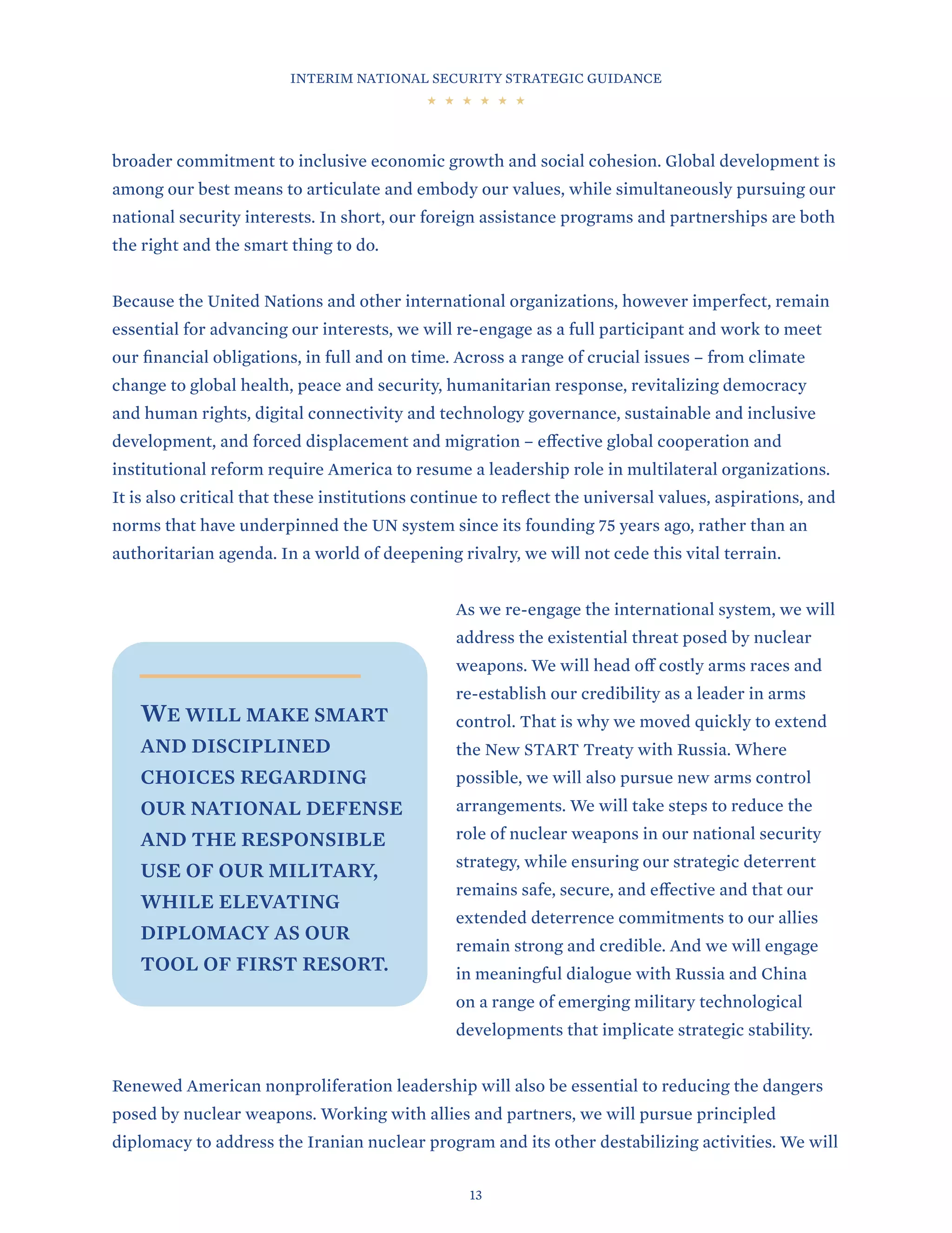 INTERIM NATIONAL SECURITY STRATEGIC GUIDANCE
13
broader commitment to inclusive economic growth and social cohesion. Global development is
among our best means to articulate and embody our values, while simultaneously pursuing our
national security interests. In short, our foreign assistance programs and partnerships are both
the right and the smart thing to do.
Because the United Nations and other international organizations, however imperfect, remain
essential for advancing our interests, we will re-engage as a full participant and work to meet
our financial obligations, in full and on time. Across a range of crucial issues – from climate
change to global health, peace and security, humanitarian response, revitalizing democracy
and human rights, digital connectivity and technology governance, sustainable and inclusive
development, and forced displacement and migration – effective global cooperation and
institutional reform require America to resume a leadership role in multilateral organizations.
It is also critical that these institutions continue to reflect the universal values, aspirations, and
norms that have underpinned the UN system since its founding 75 years ago, rather than an
authoritarian agenda. In a world of deepening rivalry, we will not cede this vital terrain.
As we re-engage the international system, we will
address the existential threat posed by nuclear
weapons. We will head off costly arms races and
re-establish our credibility as a leader in arms
control. That is why we moved quickly to extend
the New START Treaty with Russia. Where
possible, we will also pursue new arms control
arrangements. We will take steps to reduce the
role of nuclear weapons in our national security
strategy, while ensuring our strategic deterrent
remains safe, secure, and effective and that our
extended deterrence commitments to our allies
remain strong and credible. And we will engage
in meaningful dialogue with Russia and China
on a range of emerging military technological
developments that implicate strategic stability.
Renewed American nonproliferation leadership will also be essential to reducing the dangers
posed by nuclear weapons. Working with allies and partners, we will pursue principled
diplomacy to address the Iranian nuclear program and its other destabilizing activities. We will
WE WILL MAKE SMART
AND DISCIPLINED
CHOICES REGARDING
OUR NATIONAL DEFENSE
AND THE RESPONSIBLE
USE OF OUR MILITARY,
WHILE ELEVATING
DIPLOMACY AS OUR
TOOL OF FIRST RESORT.
 