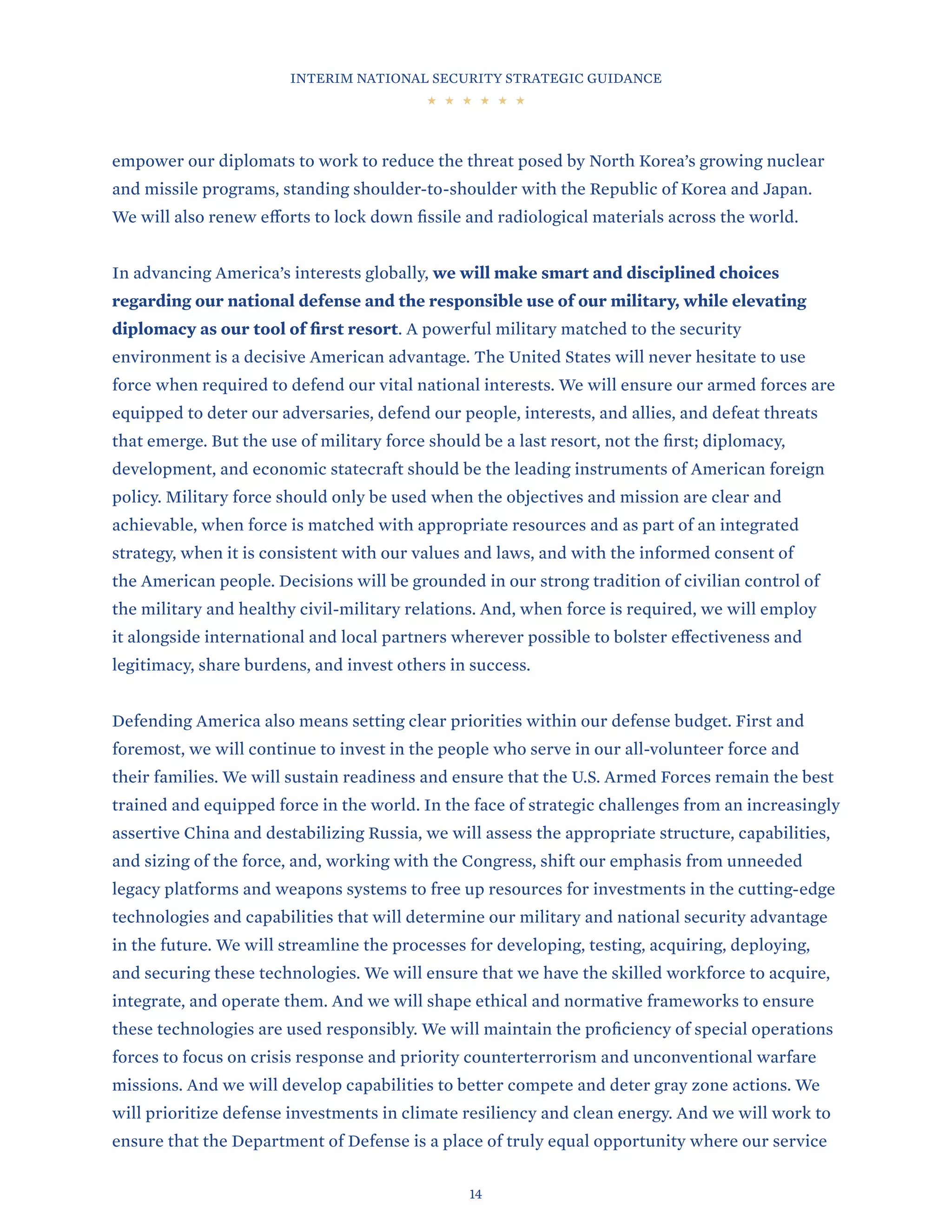 INTERIM NATIONAL SECURITY STRATEGIC GUIDANCE
14
empower our diplomats to work to reduce the threat posed by North Korea’s growing nuclear
and missile programs, standing shoulder-to-shoulder with the Republic of Korea and Japan.
We will also renew efforts to lock down fissile and radiological materials across the world.
In advancing America’s interests globally, we will make smart and disciplined choices
regarding our national defense and the responsible use of our military, while elevating
diplomacy as our tool of first resort. A powerful military matched to the security
environment is a decisive American advantage. The United States will never hesitate to use
force when required to defend our vital national interests. We will ensure our armed forces are
equipped to deter our adversaries, defend our people, interests, and allies, and defeat threats
that emerge. But the use of military force should be a last resort, not the first; diplomacy,
development, and economic statecraft should be the leading instruments of American foreign
policy. Military force should only be used when the objectives and mission are clear and
achievable, when force is matched with appropriate resources and as part of an integrated
strategy, when it is consistent with our values and laws, and with the informed consent of
the American people. Decisions will be grounded in our strong tradition of civilian control of
the military and healthy civil-military relations. And, when force is required, we will employ
it alongside international and local partners wherever possible to bolster effectiveness and
legitimacy, share burdens, and invest others in success.
Defending America also means setting clear priorities within our defense budget. First and
foremost, we will continue to invest in the people who serve in our all-volunteer force and
their families. We will sustain readiness and ensure that the U.S. Armed Forces remain the best
trained and equipped force in the world. In the face of strategic challenges from an increasingly
assertive China and destabilizing Russia, we will assess the appropriate structure, capabilities,
and sizing of the force, and, working with the Congress, shift our emphasis from unneeded
legacy platforms and weapons systems to free up resources for investments in the cutting-edge
technologies and capabilities that will determine our military and national security advantage
in the future. We will streamline the processes for developing, testing, acquiring, deploying,
and securing these technologies. We will ensure that we have the skilled workforce to acquire,
integrate, and operate them. And we will shape ethical and normative frameworks to ensure
these technologies are used responsibly. We will maintain the proficiency of special operations
forces to focus on crisis response and priority counterterrorism and unconventional warfare
missions. And we will develop capabilities to better compete and deter gray zone actions. We
will prioritize defense investments in climate resiliency and clean energy. And we will work to
ensure that the Department of Defense is a place of truly equal opportunity where our service
 