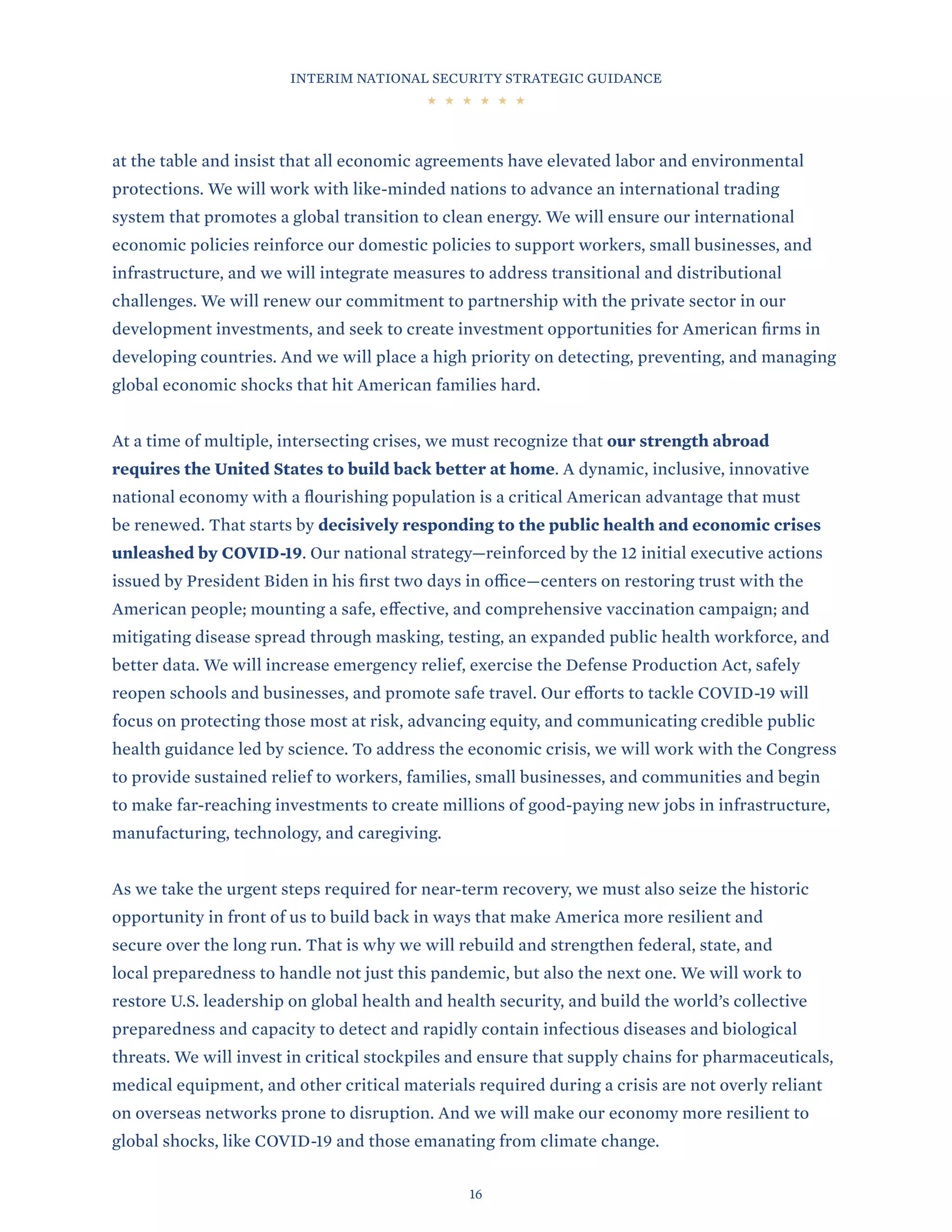 INTERIM NATIONAL SECURITY STRATEGIC GUIDANCE
16
at the table and insist that all economic agreements have elevated labor and environmental
protections. We will work with like-minded nations to advance an international trading
system that promotes a global transition to clean energy. We will ensure our international
economic policies reinforce our domestic policies to support workers, small businesses, and
infrastructure, and we will integrate measures to address transitional and distributional
challenges. We will renew our commitment to partnership with the private sector in our
development investments, and seek to create investment opportunities for American firms in
developing countries. And we will place a high priority on detecting, preventing, and managing
global economic shocks that hit American families hard.
At a time of multiple, intersecting crises, we must recognize that our strength abroad
requires the United States to build back better at home. A dynamic, inclusive, innovative
national economy with a flourishing population is a critical American advantage that must
be renewed. That starts by decisively responding to the public health and economic crises
unleashed by COVID-19. Our national strategy—reinforced by the 12 initial executive actions
issued by President Biden in his first two days in office—centers on restoring trust with the
American people; mounting a safe, effective, and comprehensive vaccination campaign; and
mitigating disease spread through masking, testing, an expanded public health workforce, and
better data. We will increase emergency relief, exercise the Defense Production Act, safely
reopen schools and businesses, and promote safe travel. Our efforts to tackle COVID-19 will
focus on protecting those most at risk, advancing equity, and communicating credible public
health guidance led by science. To address the economic crisis, we will work with the Congress
to provide sustained relief to workers, families, small businesses, and communities and begin
to make far-reaching investments to create millions of good-paying new jobs in infrastructure,
manufacturing, technology, and caregiving.
As we take the urgent steps required for near-term recovery, we must also seize the historic
opportunity in front of us to build back in ways that make America more resilient and
secure over the long run. That is why we will rebuild and strengthen federal, state, and
local preparedness to handle not just this pandemic, but also the next one. We will work to
restore U.S. leadership on global health and health security, and build the world’s collective
preparedness and capacity to detect and rapidly contain infectious diseases and biological
threats. We will invest in critical stockpiles and ensure that supply chains for pharmaceuticals,
medical equipment, and other critical materials required during a crisis are not overly reliant
on overseas networks prone to disruption. And we will make our economy more resilient to
global shocks, like COVID-19 and those emanating from climate change.
 