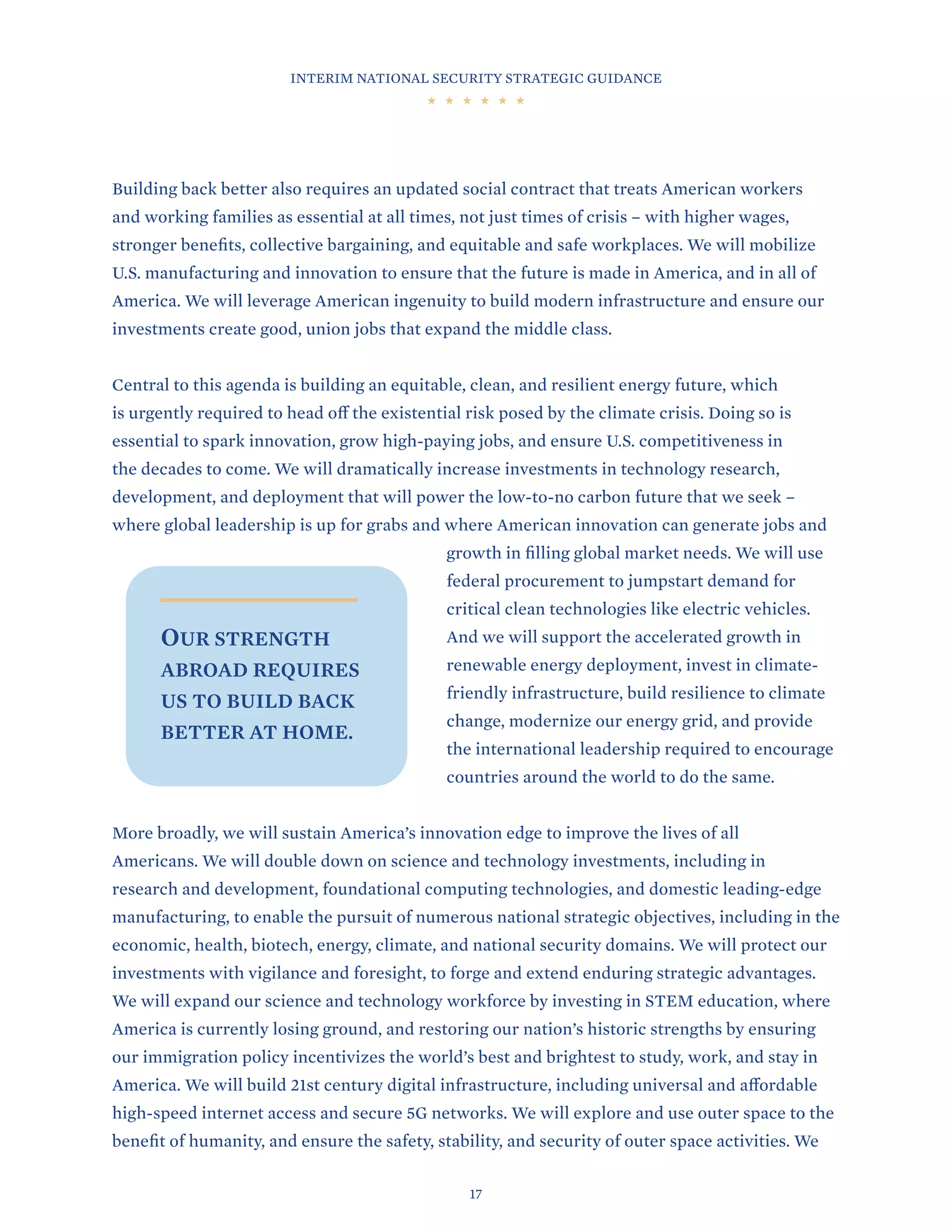 INTERIM NATIONAL SECURITY STRATEGIC GUIDANCE
17
Building back better also requires an updated social contract that treats American workers
and working families as essential at all times, not just times of crisis – with higher wages,
stronger benefits, collective bargaining, and equitable and safe workplaces. We will mobilize
U.S. manufacturing and innovation to ensure that the future is made in America, and in all of
America. We will leverage American ingenuity to build modern infrastructure and ensure our
investments create good, union jobs that expand the middle class.
Central to this agenda is building an equitable, clean, and resilient energy future, which
is urgently required to head off the existential risk posed by the climate crisis. Doing so is
essential to spark innovation, grow high-paying jobs, and ensure U.S. competitiveness in
the decades to come. We will dramatically increase investments in technology research,
development, and deployment that will power the low-to-no carbon future that we seek –
where global leadership is up for grabs and where American innovation can generate jobs and
growth in filling global market needs. We will use
federal procurement to jumpstart demand for
critical clean technologies like electric vehicles.
And we will support the accelerated growth in
renewable energy deployment, invest in climate-
friendly infrastructure, build resilience to climate
change, modernize our energy grid, and provide
the international leadership required to encourage
countries around the world to do the same.
More broadly, we will sustain America’s innovation edge to improve the lives of all
Americans. We will double down on science and technology investments, including in
research and development, foundational computing technologies, and domestic leading-edge
manufacturing, to enable the pursuit of numerous national strategic objectives, including in the
economic, health, biotech, energy, climate, and national security domains. We will protect our
investments with vigilance and foresight, to forge and extend enduring strategic advantages.
We will expand our science and technology workforce by investing in STEM education, where
America is currently losing ground, and restoring our nation’s historic strengths by ensuring
our immigration policy incentivizes the world’s best and brightest to study, work, and stay in
America. We will build 21st century digital infrastructure, including universal and affordable
high-speed internet access and secure 5G networks. We will explore and use outer space to the
benefit of humanity, and ensure the safety, stability, and security of outer space activities. We
OUR STRENGTH
ABROAD REQUIRES
US TO BUILD BACK
BETTER AT HOME.
 