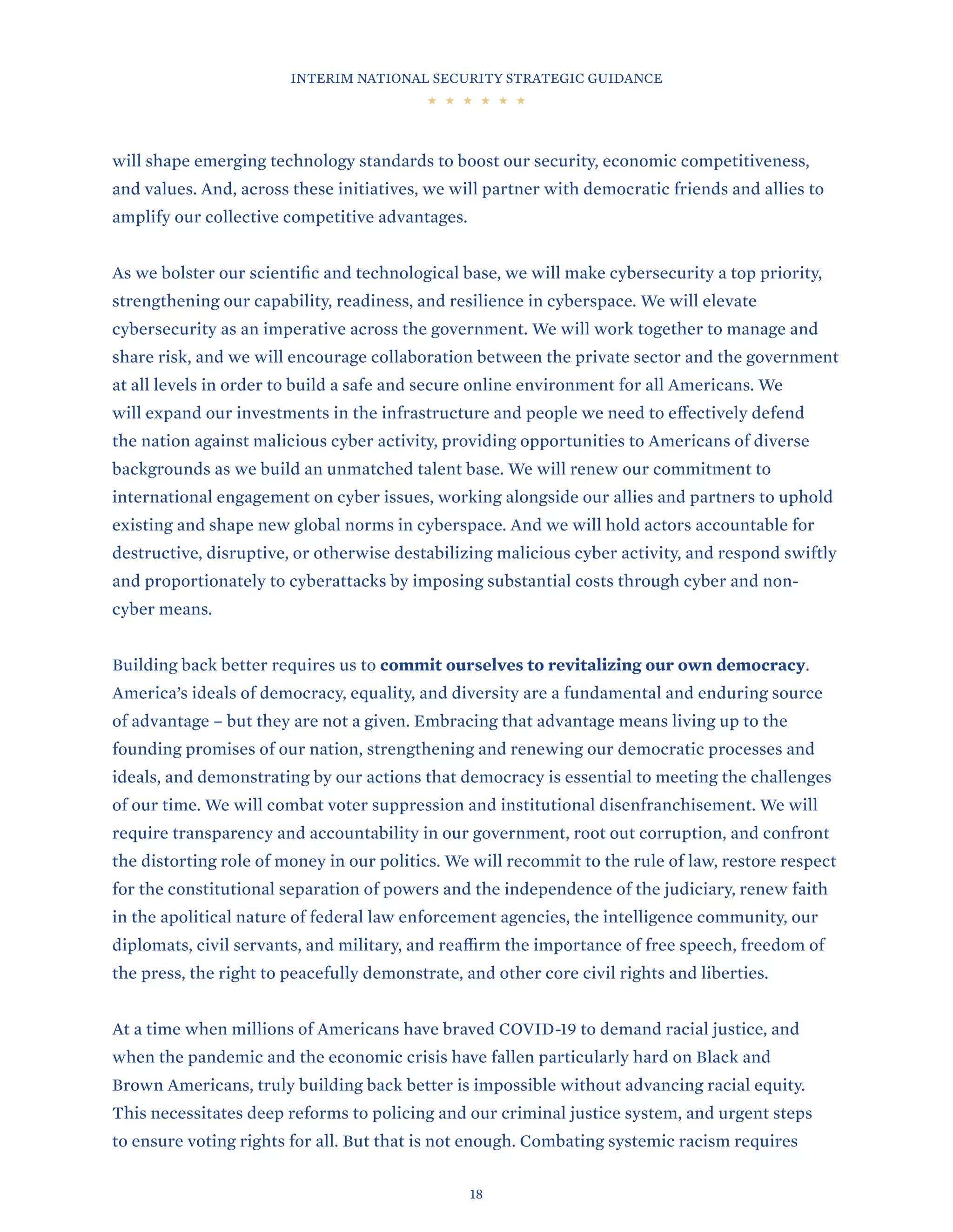 INTERIM NATIONAL SECURITY STRATEGIC GUIDANCE
18
will shape emerging technology standards to boost our security, economic competitiveness,
and values. And, across these initiatives, we will partner with democratic friends and allies to
amplify our collective competitive advantages.
As we bolster our scientific and technological base, we will make cybersecurity a top priority,
strengthening our capability, readiness, and resilience in cyberspace. We will elevate
cybersecurity as an imperative across the government. We will work together to manage and
share risk, and we will encourage collaboration between the private sector and the government
at all levels in order to build a safe and secure online environment for all Americans. We
will expand our investments in the infrastructure and people we need to effectively defend
the nation against malicious cyber activity, providing opportunities to Americans of diverse
backgrounds as we build an unmatched talent base. We will renew our commitment to
international engagement on cyber issues, working alongside our allies and partners to uphold
existing and shape new global norms in cyberspace. And we will hold actors accountable for
destructive, disruptive, or otherwise destabilizing malicious cyber activity, and respond swiftly
and proportionately to cyberattacks by imposing substantial costs through cyber and non-
cyber means.
Building back better requires us to commit ourselves to revitalizing our own democracy.
America’s ideals of democracy, equality, and diversity are a fundamental and enduring source
of advantage – but they are not a given. Embracing that advantage means living up to the
founding promises of our nation, strengthening and renewing our democratic processes and
ideals, and demonstrating by our actions that democracy is essential to meeting the challenges
of our time. We will combat voter suppression and institutional disenfranchisement. We will
require transparency and accountability in our government, root out corruption, and confront
the distorting role of money in our politics. We will recommit to the rule of law, restore respect
for the constitutional separation of powers and the independence of the judiciary, renew faith
in the apolitical nature of federal law enforcement agencies, the intelligence community, our
diplomats, civil servants, and military, and reaffirm the importance of free speech, freedom of
the press, the right to peacefully demonstrate, and other core civil rights and liberties.
At a time when millions of Americans have braved COVID-19 to demand racial justice, and
when the pandemic and the economic crisis have fallen particularly hard on Black and
Brown Americans, truly building back better is impossible without advancing racial equity.
This necessitates deep reforms to policing and our criminal justice system, and urgent steps
to ensure voting rights for all. But that is not enough. Combating systemic racism requires
 
