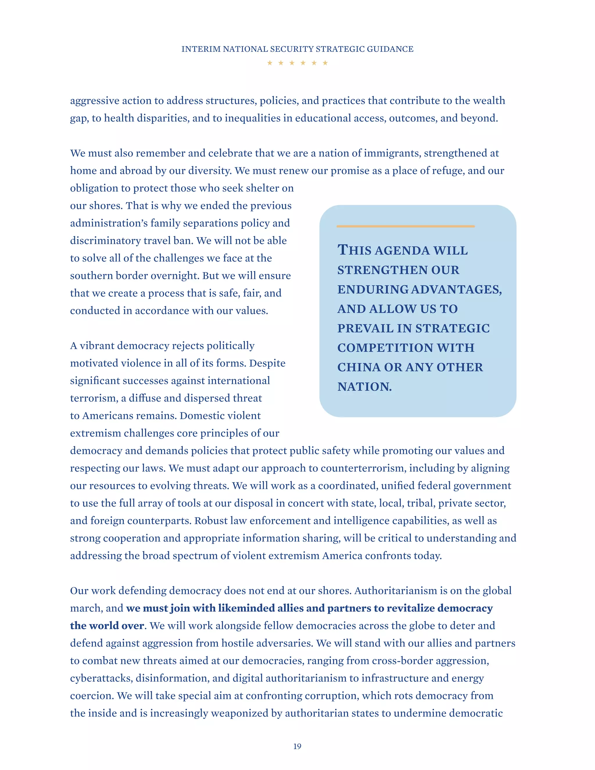 INTERIM NATIONAL SECURITY STRATEGIC GUIDANCE
19
aggressive action to address structures, policies, and practices that contribute to the wealth
gap, to health disparities, and to inequalities in educational access, outcomes, and beyond.
We must also remember and celebrate that we are a nation of immigrants, strengthened at
home and abroad by our diversity. We must renew our promise as a place of refuge, and our
obligation to protect those who seek shelter on
our shores. That is why we ended the previous
administration’s family separations policy and
discriminatory travel ban. We will not be able
to solve all of the challenges we face at the
southern border overnight. But we will ensure
that we create a process that is safe, fair, and
conducted in accordance with our values.
A vibrant democracy rejects politically
motivated violence in all of its forms. Despite
significant successes against international
terrorism, a diffuse and dispersed threat
to Americans remains. Domestic violent
extremism challenges core principles of our
democracy and demands policies that protect public safety while promoting our values and
respecting our laws. We must adapt our approach to counterterrorism, including by aligning
our resources to evolving threats. We will work as a coordinated, unified federal government
to use the full array of tools at our disposal in concert with state, local, tribal, private sector,
and foreign counterparts. Robust law enforcement and intelligence capabilities, as well as
strong cooperation and appropriate information sharing, will be critical to understanding and
addressing the broad spectrum of violent extremism America confronts today.
Our work defending democracy does not end at our shores. Authoritarianism is on the global
march, and we must join with likeminded allies and partners to revitalize democracy
the world over. We will work alongside fellow democracies across the globe to deter and
defend against aggression from hostile adversaries. We will stand with our allies and partners
to combat new threats aimed at our democracies, ranging from cross-border aggression,
cyberattacks, disinformation, and digital authoritarianism to infrastructure and energy
coercion. We will take special aim at confronting corruption, which rots democracy from
the inside and is increasingly weaponized by authoritarian states to undermine democratic
THIS AGENDA WILL
STRENGTHEN OUR
ENDURING ADVANTAGES,
AND ALLOW US TO
PREVAIL IN STRATEGIC
COMPETITION WITH
CHINA OR ANY OTHER
NATION.
 
