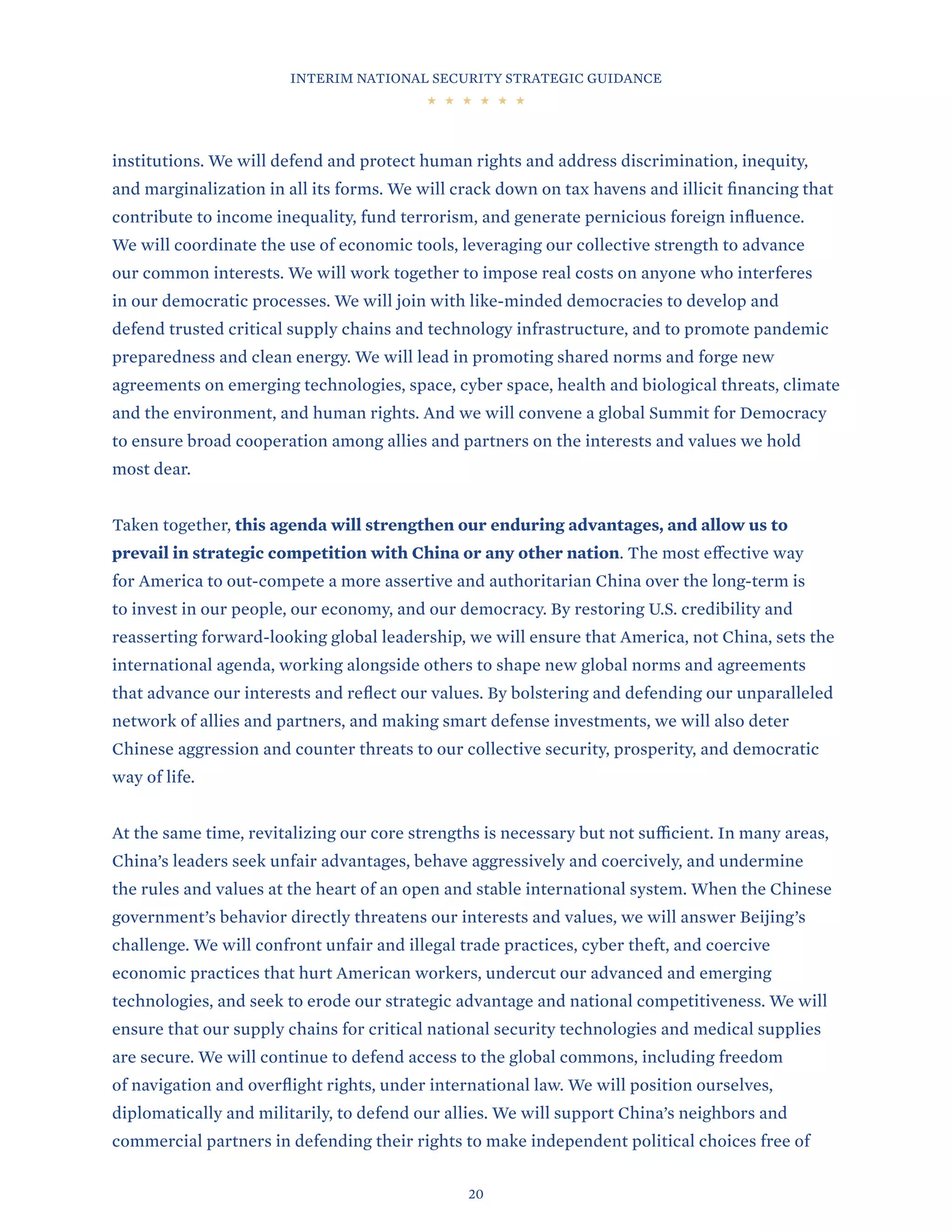 INTERIM NATIONAL SECURITY STRATEGIC GUIDANCE
20
institutions. We will defend and protect human rights and address discrimination, inequity,
and marginalization in all its forms. We will crack down on tax havens and illicit financing that
contribute to income inequality, fund terrorism, and generate pernicious foreign influence.
We will coordinate the use of economic tools, leveraging our collective strength to advance
our common interests. We will work together to impose real costs on anyone who interferes
in our democratic processes. We will join with like-minded democracies to develop and
defend trusted critical supply chains and technology infrastructure, and to promote pandemic
preparedness and clean energy. We will lead in promoting shared norms and forge new
agreements on emerging technologies, space, cyber space, health and biological threats, climate
and the environment, and human rights. And we will convene a global Summit for Democracy
to ensure broad cooperation among allies and partners on the interests and values we hold
most dear.
Taken together, this agenda will strengthen our enduring advantages, and allow us to
prevail in strategic competition with China or any other nation. The most effective way
for America to out-compete a more assertive and authoritarian China over the long-term is
to invest in our people, our economy, and our democracy. By restoring U.S. credibility and
reasserting forward-looking global leadership, we will ensure that America, not China, sets the
international agenda, working alongside others to shape new global norms and agreements
that advance our interests and reflect our values. By bolstering and defending our unparalleled
network of allies and partners, and making smart defense investments, we will also deter
Chinese aggression and counter threats to our collective security, prosperity, and democratic
way of life.
At the same time, revitalizing our core strengths is necessary but not sufficient. In many areas,
China’s leaders seek unfair advantages, behave aggressively and coercively, and undermine
the rules and values at the heart of an open and stable international system. When the Chinese
government’s behavior directly threatens our interests and values, we will answer Beijing’s
challenge. We will confront unfair and illegal trade practices, cyber theft, and coercive
economic practices that hurt American workers, undercut our advanced and emerging
technologies, and seek to erode our strategic advantage and national competitiveness. We will
ensure that our supply chains for critical national security technologies and medical supplies
are secure. We will continue to defend access to the global commons, including freedom
of navigation and overflight rights, under international law. We will position ourselves,
diplomatically and militarily, to defend our allies. We will support China’s neighbors and
commercial partners in defending their rights to make independent political choices free of
 