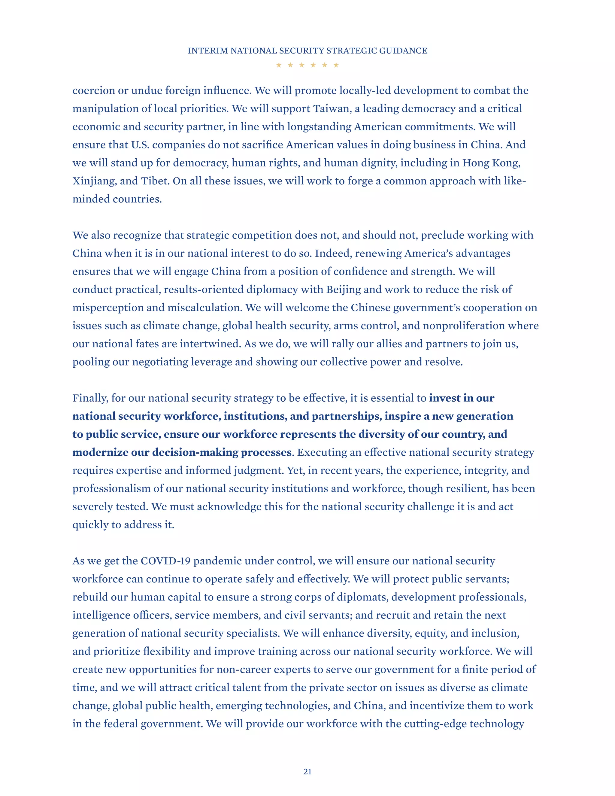 INTERIM NATIONAL SECURITY STRATEGIC GUIDANCE
21
coercion or undue foreign influence. We will promote locally-led development to combat the
manipulation of local priorities. We will support Taiwan, a leading democracy and a critical
economic and security partner, in line with longstanding American commitments. We will
ensure that U.S. companies do not sacrifice American values in doing business in China. And
we will stand up for democracy, human rights, and human dignity, including in Hong Kong,
Xinjiang, and Tibet. On all these issues, we will work to forge a common approach with like-
minded countries.
We also recognize that strategic competition does not, and should not, preclude working with
China when it is in our national interest to do so. Indeed, renewing America’s advantages
ensures that we will engage China from a position of confidence and strength. We will
conduct practical, results-oriented diplomacy with Beijing and work to reduce the risk of
misperception and miscalculation. We will welcome the Chinese government’s cooperation on
issues such as climate change, global health security, arms control, and nonproliferation where
our national fates are intertwined. As we do, we will rally our allies and partners to join us,
pooling our negotiating leverage and showing our collective power and resolve.
Finally, for our national security strategy to be effective, it is essential to invest in our
national security workforce, institutions, and partnerships, inspire a new generation
to public service, ensure our workforce represents the diversity of our country, and
modernize our decision-making processes. Executing an effective national security strategy
requires expertise and informed judgment. Yet, in recent years, the experience, integrity, and
professionalism of our national security institutions and workforce, though resilient, has been
severely tested. We must acknowledge this for the national security challenge it is and act
quickly to address it.
As we get the COVID-19 pandemic under control, we will ensure our national security
workforce can continue to operate safely and effectively. We will protect public servants;
rebuild our human capital to ensure a strong corps of diplomats, development professionals,
intelligence officers, service members, and civil servants; and recruit and retain the next
generation of national security specialists. We will enhance diversity, equity, and inclusion,
and prioritize flexibility and improve training across our national security workforce. We will
create new opportunities for non-career experts to serve our government for a finite period of
time, and we will attract critical talent from the private sector on issues as diverse as climate
change, global public health, emerging technologies, and China, and incentivize them to work
in the federal government. We will provide our workforce with the cutting-edge technology
 