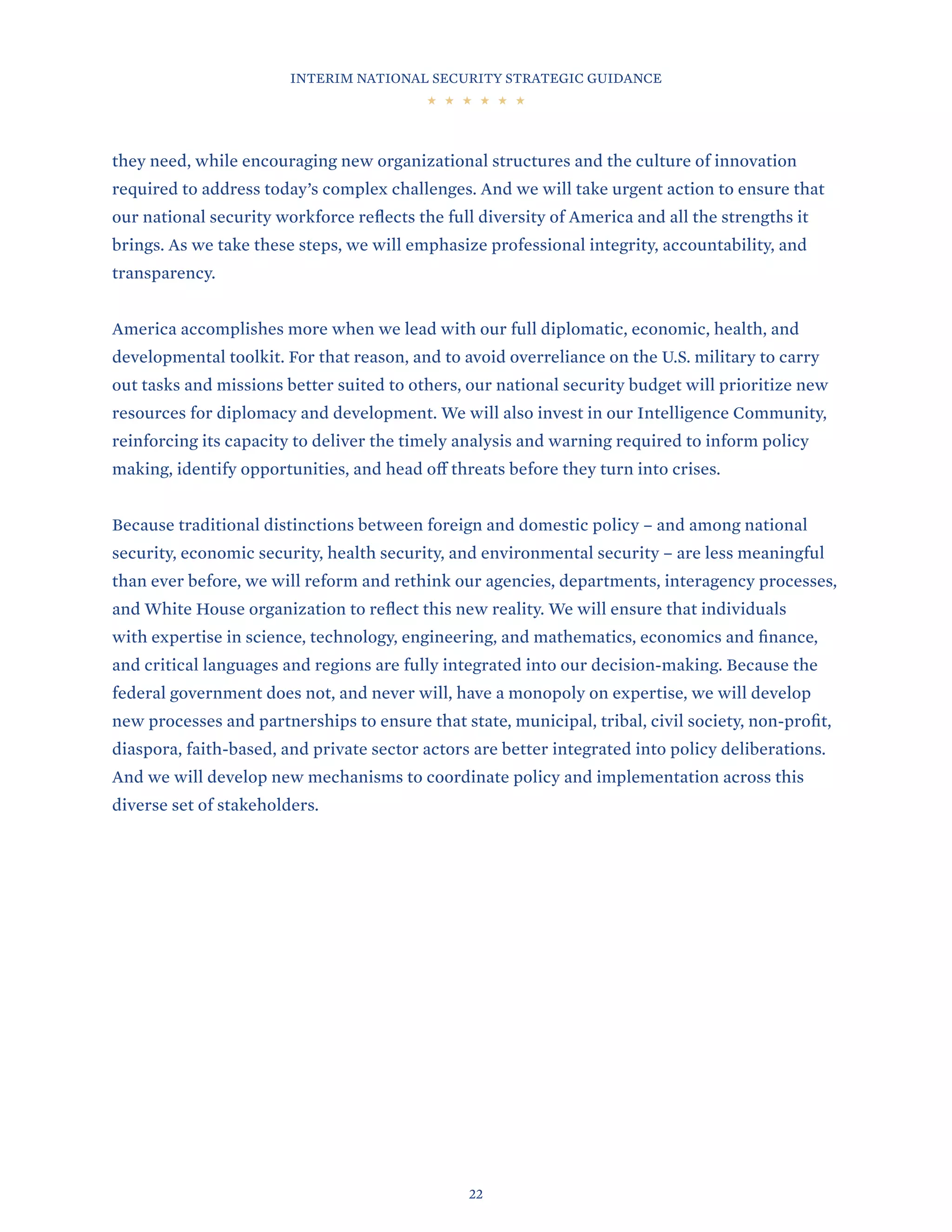 INTERIM NATIONAL SECURITY STRATEGIC GUIDANCE
22
they need, while encouraging new organizational structures and the culture of innovation
required to address today’s complex challenges. And we will take urgent action to ensure that
our national security workforce reflects the full diversity of America and all the strengths it
brings. As we take these steps, we will emphasize professional integrity, accountability, and
transparency.
America accomplishes more when we lead with our full diplomatic, economic, health, and
developmental toolkit. For that reason, and to avoid overreliance on the U.S. military to carry
out tasks and missions better suited to others, our national security budget will prioritize new
resources for diplomacy and development. We will also invest in our Intelligence Community,
reinforcing its capacity to deliver the timely analysis and warning required to inform policy
making, identify opportunities, and head off threats before they turn into crises.
Because traditional distinctions between foreign and domestic policy – and among national
security, economic security, health security, and environmental security – are less meaningful
than ever before, we will reform and rethink our agencies, departments, interagency processes,
and White House organization to reflect this new reality. We will ensure that individuals
with expertise in science, technology, engineering, and mathematics, economics and finance,
and critical languages and regions are fully integrated into our decision-making. Because the
federal government does not, and never will, have a monopoly on expertise, we will develop
new processes and partnerships to ensure that state, municipal, tribal, civil society, non-profit,
diaspora, faith-based, and private sector actors are better integrated into policy deliberations.
And we will develop new mechanisms to coordinate policy and implementation across this
diverse set of stakeholders.
 