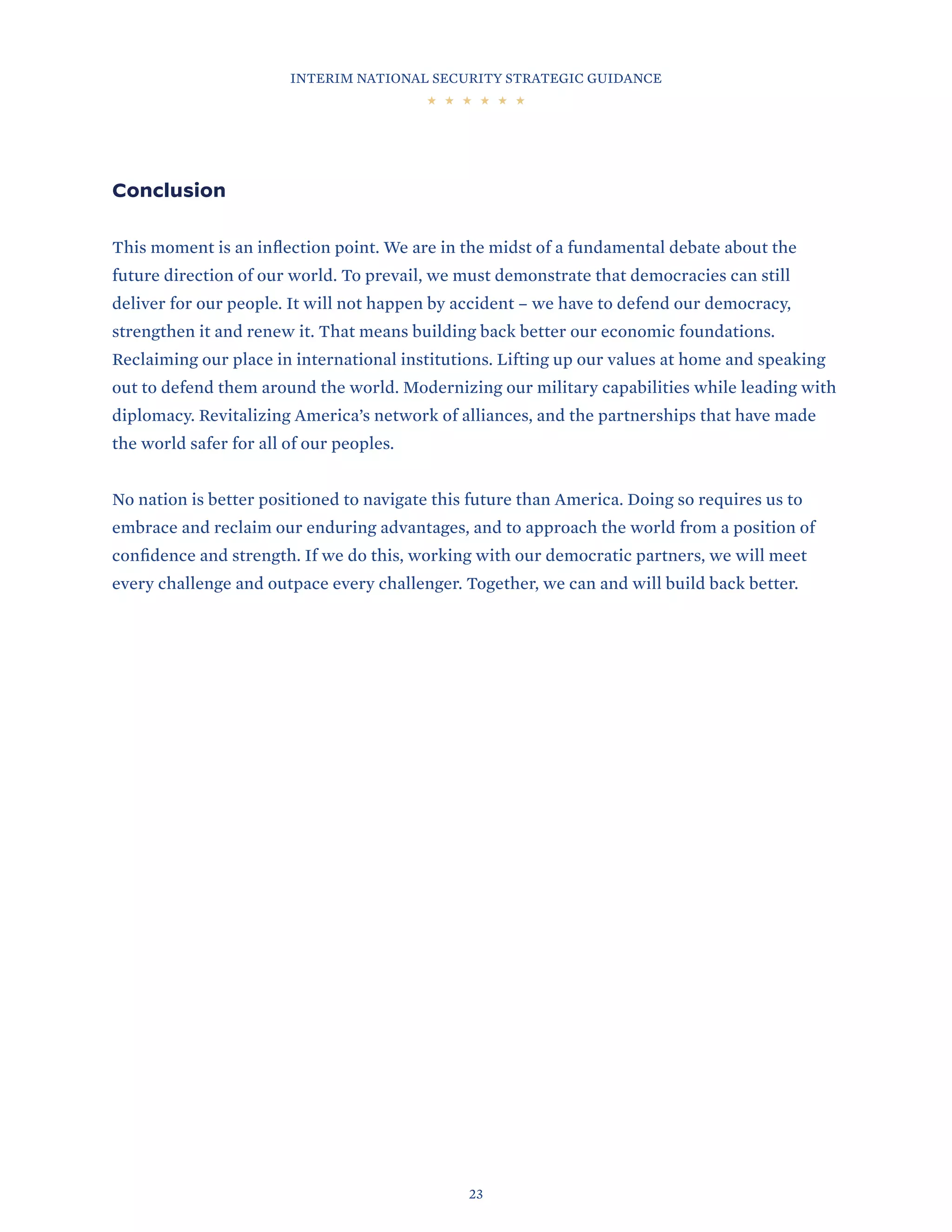 INTERIM NATIONAL SECURITY STRATEGIC GUIDANCE
23
Conclusion
This moment is an inflection point. We are in the midst of a fundamental debate about the
future direction of our world. To prevail, we must demonstrate that democracies can still
deliver for our people. It will not happen by accident – we have to defend our democracy,
strengthen it and renew it. That means building back better our economic foundations.
Reclaiming our place in international institutions. Lifting up our values at home and speaking
out to defend them around the world. Modernizing our military capabilities while leading with
diplomacy. Revitalizing America’s network of alliances, and the partnerships that have made
the world safer for all of our peoples.
No nation is better positioned to navigate this future than America. Doing so requires us to
embrace and reclaim our enduring advantages, and to approach the world from a position of
confidence and strength. If we do this, working with our democratic partners, we will meet
every challenge and outpace every challenger. Together, we can and will build back better.
 