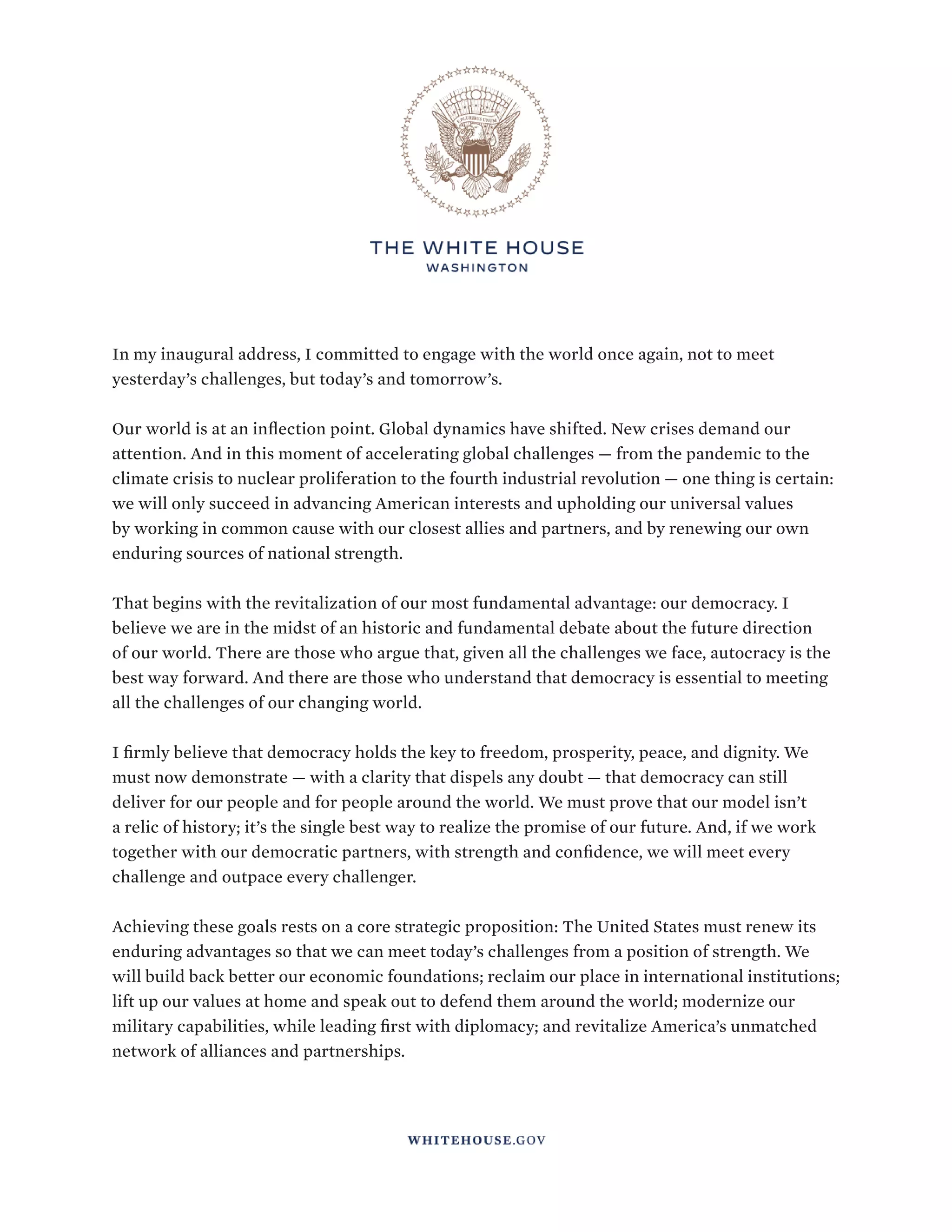 INTERIM NATIONAL SECURITY STRATEGIC GUIDANCE
3
In my inaugural address, I committed to engage with the world once again, not to meet
yesterday’s challenges, but today’s and tomorrow’s.
Our world is at an inflection point. Global dynamics have shifted. New crises demand our
attention. And in this moment of accelerating global challenges — from the pandemic to the
climate crisis to nuclear proliferation to the fourth industrial revolution — one thing is certain:
we will only succeed in advancing American interests and upholding our universal values
by working in common cause with our closest allies and partners, and by renewing our own
enduring sources of national strength.
That begins with the revitalization of our most fundamental advantage: our democracy. I
believe we are in the midst of an historic and fundamental debate about the future direction
of our world. There are those who argue that, given all the challenges we face, autocracy is the
best way forward. And there are those who understand that democracy is essential to meeting
all the challenges of our changing world.
I firmly believe that democracy holds the key to freedom, prosperity, peace, and dignity. We
must now demonstrate — with a clarity that dispels any doubt — that democracy can still
deliver for our people and for people around the world. We must prove that our model isn’t
a relic of history; it’s the single best way to realize the promise of our future. And, if we work
together with our democratic partners, with strength and confidence, we will meet every
challenge and outpace every challenger.
Achieving these goals rests on a core strategic proposition: The United States must renew its
enduring advantages so that we can meet today’s challenges from a position of strength. We
will build back better our economic foundations; reclaim our place in international institutions;
lift up our values at home and speak out to defend them around the world; modernize our
military capabilities, while leading first with diplomacy; and revitalize America’s unmatched
network of alliances and partnerships.
 