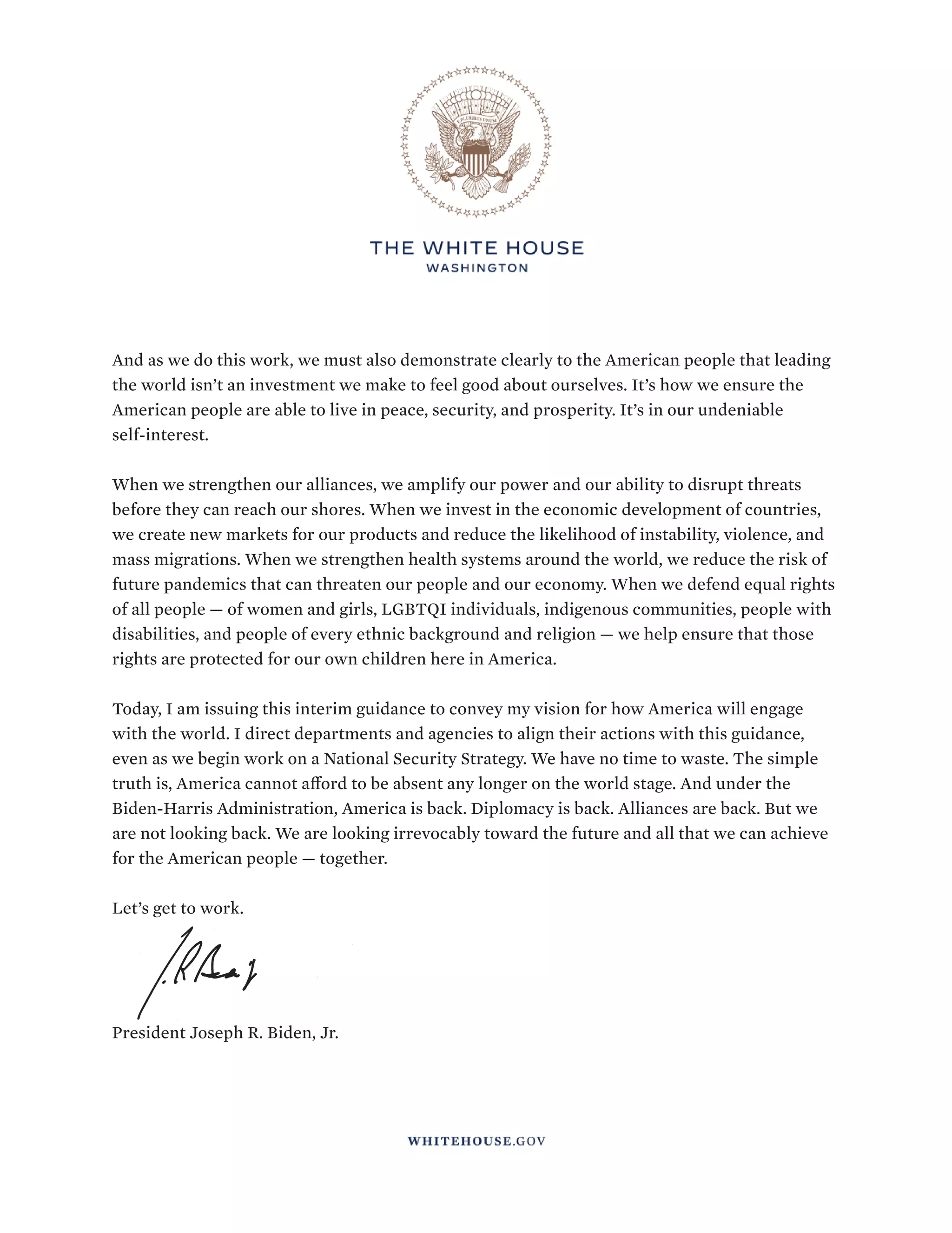 INTERIM NATIONAL SECURITY STRATEGIC GUIDANCE
4
And as we do this work, we must also demonstrate clearly to the American people that leading
the world isn’t an investment we make to feel good about ourselves. It’s how we ensure the
American people are able to live in peace, security, and prosperity. It’s in our undeniable
self-interest.
When we strengthen our alliances, we amplify our power and our ability to disrupt threats
before they can reach our shores. When we invest in the economic development of countries,
we create new markets for our products and reduce the likelihood of instability, violence, and
mass migrations. When we strengthen health systems around the world, we reduce the risk of
future pandemics that can threaten our people and our economy. When we defend equal rights
of all people — of women and girls, LGBTQI individuals, indigenous communities, people with
disabilities, and people of every ethnic background and religion — we help ensure that those
rights are protected for our own children here in America.
Today, I am issuing this interim guidance to convey my vision for how America will engage
with the world. I direct departments and agencies to align their actions with this guidance,
even as we begin work on a National Security Strategy. We have no time to waste. The simple
truth is, America cannot afford to be absent any longer on the world stage. And under the
Biden-Harris Administration, America is back. Diplomacy is back. Alliances are back. But we
are not looking back. We are looking irrevocably toward the future and all that we can achieve
for the American people — together.
Let’s get to work.
President Joseph R. Biden, Jr.
 