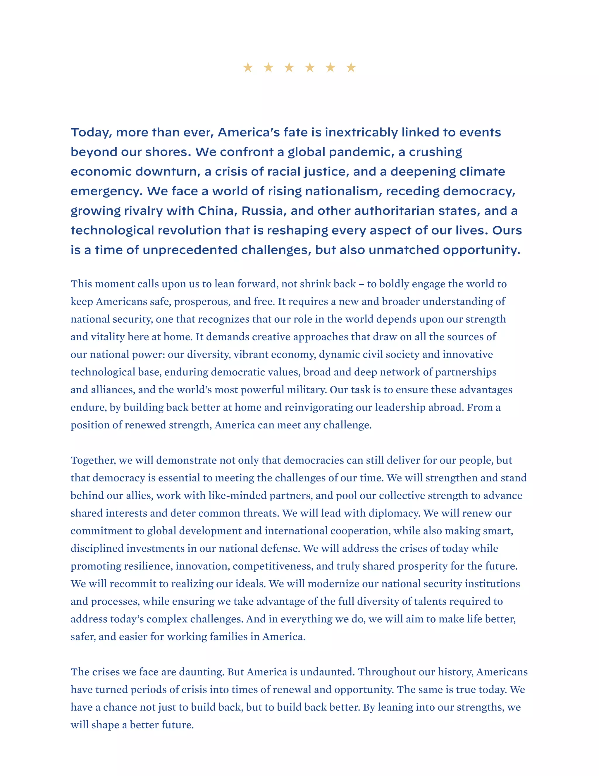 Today, more than ever, America’s fate is inextricably linked to events
beyond our shores. We confront a global pandemic, a crushing
economic downturn, a crisis of racial justice, and a deepening climate
emergency. We face a world of rising nationalism, receding democracy,
growing rivalry with China, Russia, and other authoritarian states, and a
technological revolution that is reshaping every aspect of our lives. Ours
is a time of unprecedented challenges, but also unmatched opportunity.
This moment calls upon us to lean forward, not shrink back – to boldly engage the world to
keep Americans safe, prosperous, and free. It requires a new and broader understanding of
national security, one that recognizes that our role in the world depends upon our strength
and vitality here at home. It demands creative approaches that draw on all the sources of
our national power: our diversity, vibrant economy, dynamic civil society and innovative
technological base, enduring democratic values, broad and deep network of partnerships
and alliances, and the world’s most powerful military. Our task is to ensure these advantages
endure, by building back better at home and reinvigorating our leadership abroad. From a
position of renewed strength, America can meet any challenge.
Together, we will demonstrate not only that democracies can still deliver for our people, but
that democracy is essential to meeting the challenges of our time. We will strengthen and stand
behind our allies, work with like-minded partners, and pool our collective strength to advance
shared interests and deter common threats. We will lead with diplomacy. We will renew our
commitment to global development and international cooperation, while also making smart,
disciplined investments in our national defense. We will address the crises of today while
promoting resilience, innovation, competitiveness, and truly shared prosperity for the future.
We will recommit to realizing our ideals. We will modernize our national security institutions
and processes, while ensuring we take advantage of the full diversity of talents required to
address today’s complex challenges. And in everything we do, we will aim to make life better,
safer, and easier for working families in America.
The crises we face are daunting. But America is undaunted. Throughout our history, Americans
have turned periods of crisis into times of renewal and opportunity. The same is true today. We
have a chance not just to build back, but to build back better. By leaning into our strengths, we
will shape a better future.
 