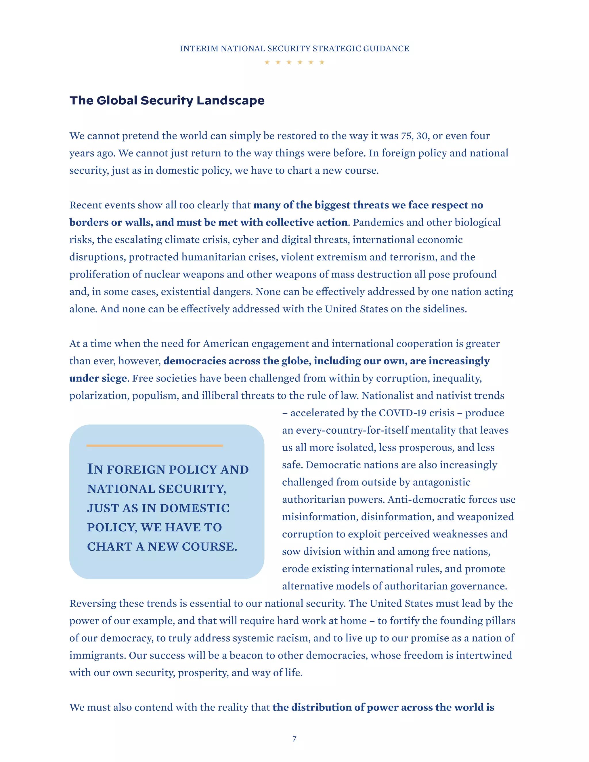 INTERIM NATIONAL SECURITY STRATEGIC GUIDANCE
7
The Global Security Landscape
We cannot pretend the world can simply be restored to the way it was 75, 30, or even four
years ago. We cannot just return to the way things were before. In foreign policy and national
security, just as in domestic policy, we have to chart a new course.
Recent events show all too clearly that many of the biggest threats we face respect no
borders or walls, and must be met with collective action. Pandemics and other biological
risks, the escalating climate crisis, cyber and digital threats, international economic
disruptions, protracted humanitarian crises, violent extremism and terrorism, and the
proliferation of nuclear weapons and other weapons of mass destruction all pose profound
and, in some cases, existential dangers. None can be effectively addressed by one nation acting
alone. And none can be effectively addressed with the United States on the sidelines.
At a time when the need for American engagement and international cooperation is greater
than ever, however, democracies across the globe, including our own, are increasingly
under siege. Free societies have been challenged from within by corruption, inequality,
polarization, populism, and illiberal threats to the rule of law. Nationalist and nativist trends
– accelerated by the COVID-19 crisis – produce
an every-country-for-itself mentality that leaves
us all more isolated, less prosperous, and less
safe. Democratic nations are also increasingly
challenged from outside by antagonistic
authoritarian powers. Anti-democratic forces use
misinformation, disinformation, and weaponized
corruption to exploit perceived weaknesses and
sow division within and among free nations,
erode existing international rules, and promote
alternative models of authoritarian governance.
Reversing these trends is essential to our national security. The United States must lead by the
power of our example, and that will require hard work at home – to fortify the founding pillars
of our democracy, to truly address systemic racism, and to live up to our promise as a nation of
immigrants. Our success will be a beacon to other democracies, whose freedom is intertwined
with our own security, prosperity, and way of life.
We must also contend with the reality that the distribution of power across the world is
IN FOREIGN POLICY AND
NATIONAL SECURITY,
JUST AS IN DOMESTIC
POLICY, WE HAVE TO
CHART A NEW COURSE.
 