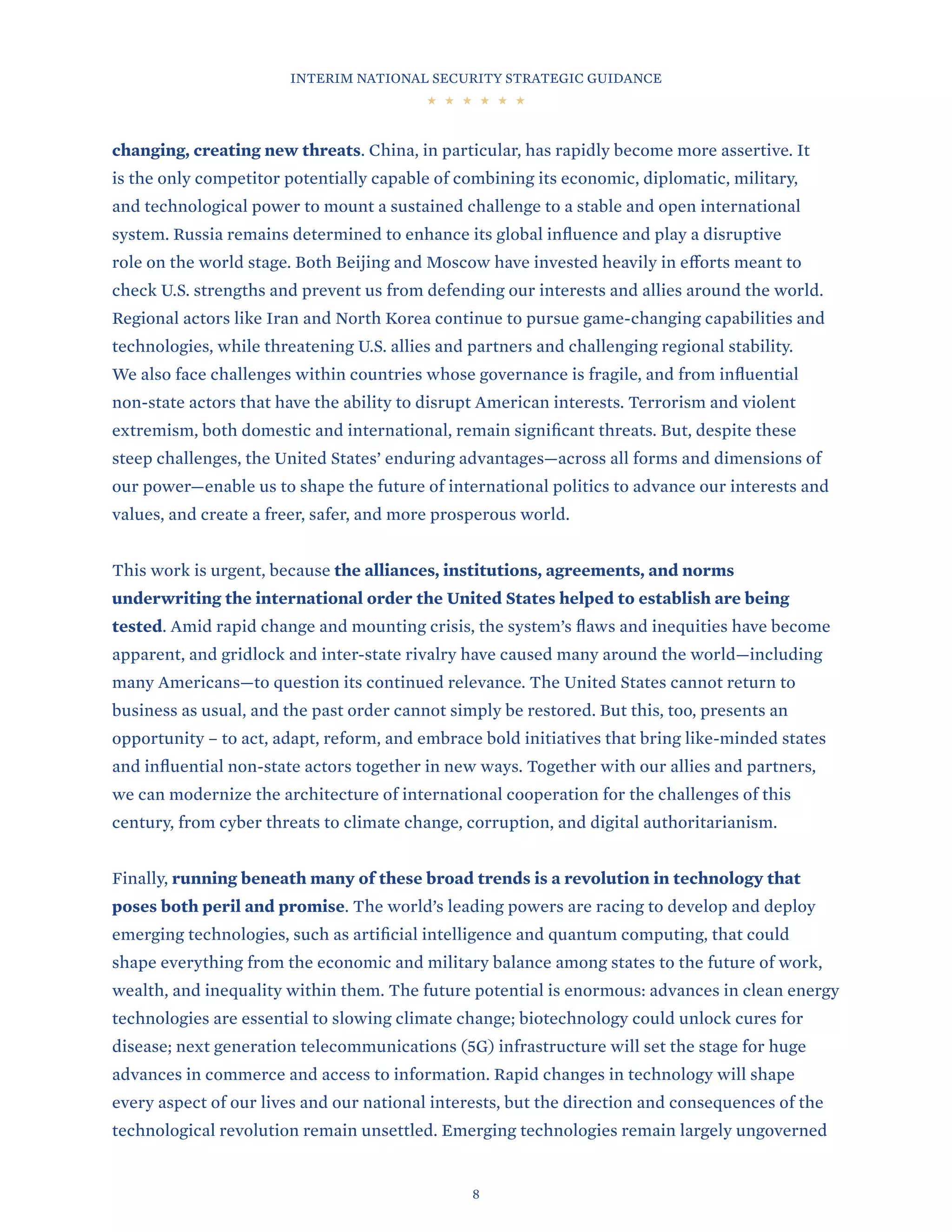 INTERIM NATIONAL SECURITY STRATEGIC GUIDANCE
8
changing, creating new threats. China, in particular, has rapidly become more assertive. It
is the only competitor potentially capable of combining its economic, diplomatic, military,
and technological power to mount a sustained challenge to a stable and open international
system. Russia remains determined to enhance its global influence and play a disruptive
role on the world stage. Both Beijing and Moscow have invested heavily in efforts meant to
check U.S. strengths and prevent us from defending our interests and allies around the world.
Regional actors like Iran and North Korea continue to pursue game-changing capabilities and
technologies, while threatening U.S. allies and partners and challenging regional stability.
We also face challenges within countries whose governance is fragile, and from influential
non-state actors that have the ability to disrupt American interests. Terrorism and violent
extremism, both domestic and international, remain significant threats. But, despite these
steep challenges, the United States’ enduring advantages—across all forms and dimensions of
our power—enable us to shape the future of international politics to advance our interests and
values, and create a freer, safer, and more prosperous world.
This work is urgent, because the alliances, institutions, agreements, and norms
underwriting the international order the United States helped to establish are being
tested. Amid rapid change and mounting crisis, the system’s flaws and inequities have become
apparent, and gridlock and inter-state rivalry have caused many around the world—including
many Americans—to question its continued relevance. The United States cannot return to
business as usual, and the past order cannot simply be restored. But this, too, presents an
opportunity – to act, adapt, reform, and embrace bold initiatives that bring like-minded states
and influential non-state actors together in new ways. Together with our allies and partners,
we can modernize the architecture of international cooperation for the challenges of this
century, from cyber threats to climate change, corruption, and digital authoritarianism.
Finally, running beneath many of these broad trends is a revolution in technology that
poses both peril and promise. The world’s leading powers are racing to develop and deploy
emerging technologies, such as artificial intelligence and quantum computing, that could
shape everything from the economic and military balance among states to the future of work,
wealth, and inequality within them. The future potential is enormous: advances in clean energy
technologies are essential to slowing climate change; biotechnology could unlock cures for
disease; next generation telecommunications (5G) infrastructure will set the stage for huge
advances in commerce and access to information. Rapid changes in technology will shape
every aspect of our lives and our national interests, but the direction and consequences of the
technological revolution remain unsettled. Emerging technologies remain largely ungoverned
 
