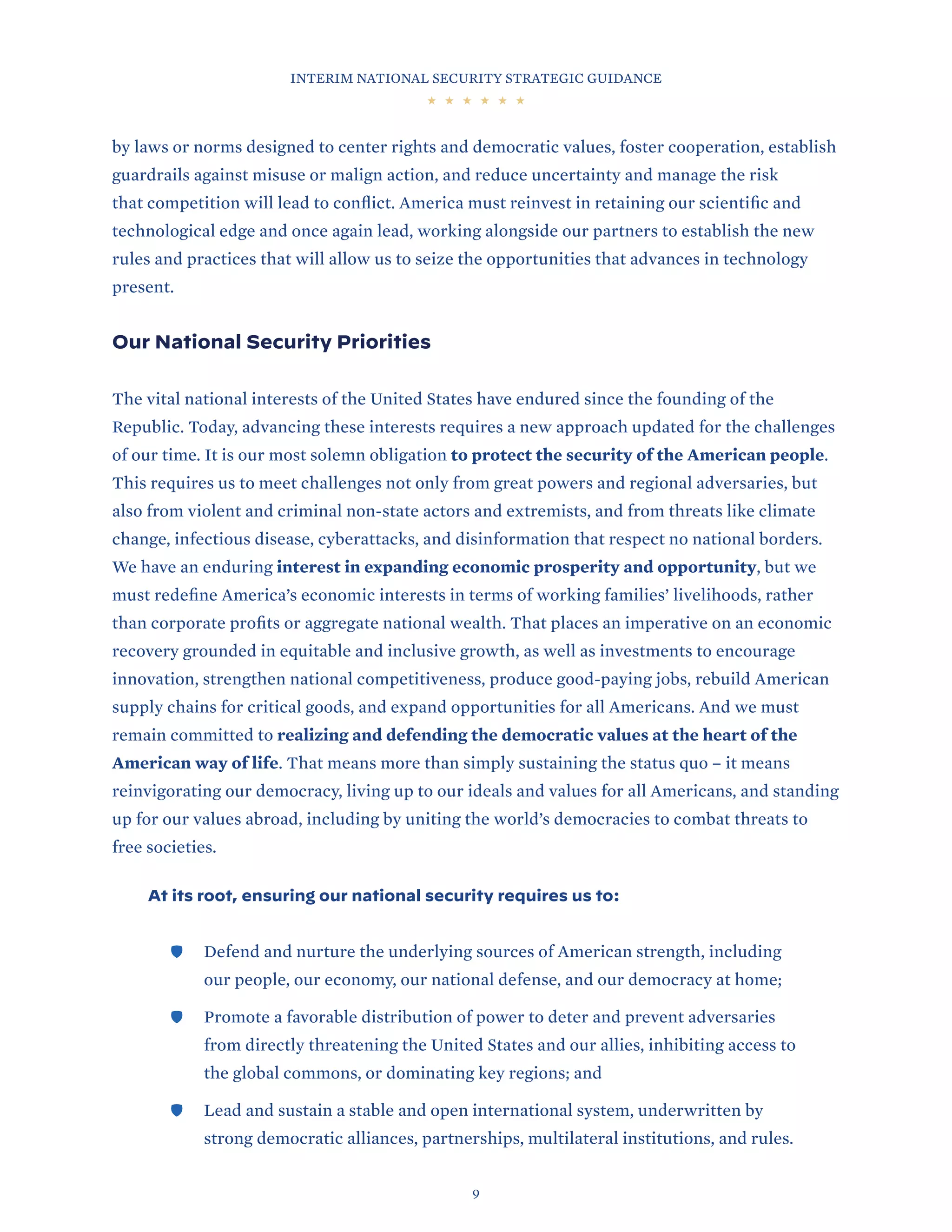 INTERIM NATIONAL SECURITY STRATEGIC GUIDANCE
9
by laws or norms designed to center rights and democratic values, foster cooperation, establish
guardrails against misuse or malign action, and reduce uncertainty and manage the risk
that competition will lead to conflict. America must reinvest in retaining our scientific and
technological edge and once again lead, working alongside our partners to establish the new
rules and practices that will allow us to seize the opportunities that advances in technology
present.
Our National Security Priorities
The vital national interests of the United States have endured since the founding of the
Republic. Today, advancing these interests requires a new approach updated for the challenges
of our time. It is our most solemn obligation to protect the security of the American people.
This requires us to meet challenges not only from great powers and regional adversaries, but
also from violent and criminal non-state actors and extremists, and from threats like climate
change, infectious disease, cyberattacks, and disinformation that respect no national borders.
We have an enduring interest in expanding economic prosperity and opportunity, but we
must redefine America’s economic interests in terms of working families’ livelihoods, rather
than corporate profits or aggregate national wealth. That places an imperative on an economic
recovery grounded in equitable and inclusive growth, as well as investments to encourage
innovation, strengthen national competitiveness, produce good-paying jobs, rebuild American
supply chains for critical goods, and expand opportunities for all Americans. And we must
remain committed to realizing and defending the democratic values at the heart of the
American way of life. That means more than simply sustaining the status quo – it means
reinvigorating our democracy, living up to our ideals and values for all Americans, and standing
up for our values abroad, including by uniting the world’s democracies to combat threats to
free societies.
At its root, ensuring our national security requires us to:
	
🛡 Defend and nurture the underlying sources of American strength, including
our people, our economy, our national defense, and our democracy at home;
	
🛡 Promote a favorable distribution of power to deter and prevent adversaries
from directly threatening the United States and our allies, inhibiting access to
the global commons, or dominating key regions; and
	
🛡 Lead and sustain a stable and open international system, underwritten by
strong democratic alliances, partnerships, multilateral institutions, and rules.
 