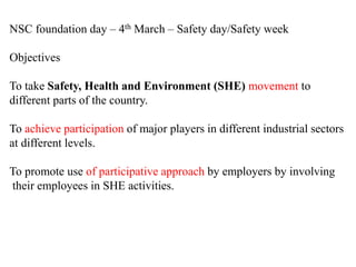 NSC foundation day – 4th March – Safety day/Safety week
Objectives
To take Safety, Health and Environment (SHE) movement to
different parts of the country.
To achieve participation of major players in different industrial sectors
at different levels.
To promote use of participative approach by employers by involving
their employees in SHE activities.
 