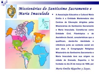 Missionárias do Santíssimo Sacramento e
Maria Imaculada
A Associação Educativa e Cultural Maria


Emilia é a Entidade Mantenedora dos
Centros de Educação dirigidos pelas
Missionárias do Santíssimo Sacramento
e Maria Imaculada. Constitui-se como
Entidade

Civil,

Filantrópica

e

de

Assistência Social, características que a
qualificam,

dando-lhe

identidade

e

referência junto ao contexto social em
que

atua.

A Congregação

Religiosa

Missionária do Santíssimo Sacramento e
Maria Imaculada teve sua origem na
cidade de Granada, Espanha, e foi
fundada no dia 25 de março de 1896, por

Maria Emilia Riquelme y Zayas .

 