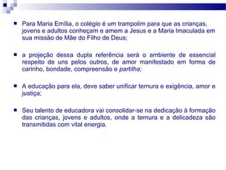 

Para Maria Emília, o colégio é um trampolim para que as crianças,
jovens e adultos conheçam e amem a Jesus e a Maria Imaculada em
sua missão de Mãe do Filho de Deus;



a projeção dessa dupla referência será o ambiente de essencial
respeito de uns pelos outros, de amor manifestado em forma de
carinho, bondade, compreensão e partilha;



A educação para ela, deve saber unificar ternura e exigência, amor e
justiça;



Seu talento de educadora vai consolidar-se na dedicação à formação
das crianças, jovens e adultos, onde a ternura e a delicadeza são
transmitidas com vital energia.

 