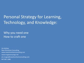 Personal Strategy for Learning, Technology, and Knowledge:Why you need oneHow to craft one Jim McGeeNew Shoreham Consulting www.newshorehamconsulting.com   www.mcgeesmusings.net  jim.mcgee@newshorehamconsulting.com 847.867.1086 