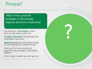 Porque?
Não é mais possível
proteger a informação
sigilosa da forma tradicional
Ou usamos as tecnologias a nosso
favor ou elas serão contra nós
O espaço cibernético vai aumentar em
velocidade e tamanho
Segurança pode ser uma ilusão se não
for bem planejada e implementada
Saber que foi houve quebra de
segurança não protege a informação
sigilosa
O pior cego é aquele que não quer ver
?
 