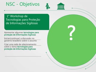 NSC - Objetivos
1° Workshop de
Tecnologias para Proteção
de Informações Sigilosas
Apresentar algumas tecnologias para
proteção de Informações Sigilosas
Iniciar(continuar) a discussão no
governo brasileiro sobre o assunto
Criar uma rede de relacionamento
sobre o tema tecnologias para
proteção de Informações Sigilosas
?
 