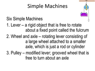 Simple Machines

Six Simple Machines
1. Lever – a rigid object that is free to rotate
            about a fixed point called the fulcrum
2. Wheel and axle – rotating lever consisting of
            a large wheel attached to a smaller
            axle, which is just a rod or cylinder
3. Pulley – modified lever; grooved wheel that is
            free to turn about an axle
 