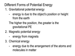 Different Forms of Potential Energy
1. Gravitational potential energy
   - energy is due to the object’s position or height
     from the earth
   The higher the position, the greater is the
     gravitational PE
2. Magnetic potential energy
   - energy from magnets
3. Chemical energy
   - energy due to the arrangement of the atoms and
     molecules in matter
 