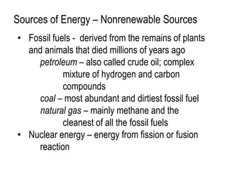 Sources of Energy – Nonrenewable Sources
• Fossil fuels - derived from the remains of plants
  and animals that died millions of years ago
    petroleum – also called crude oil; complex
            mixture of hydrogen and carbon
            compounds
    coal – most abundant and dirtiest fossil fuel
    natural gas – mainly methane and the
            cleanest of all the fossil fuels
• Nuclear energy – energy from fission or fusion
    reaction
 