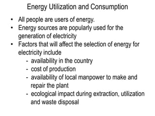 Energy Utilization and Consumption
• All people are users of energy.
• Energy sources are popularly used for the
  generation of electricity
• Factors that will affect the selection of energy for
  electricity include
      - availability in the country
      - cost of production
      - availability of local manpower to make and
        repair the plant
      - ecological impact during extraction, utilization
        and waste disposal
 