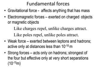 Fundamental forces
• Gravitational force - affects anything that has mass
• Electromagnetic forces – exerted on charged objects
  or magnetic objects
      Like charges repel, unlike charges attract.
      Like poles repel, unlike poles attract.
• Weak force – exerted between leptons and hadrons;
  active only at distances less than 10-18 m
• Strong forces – acts only on hadrons; strongest of
  the four but effective only at very short separations
  (10-15m)
 