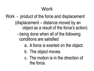Work
Work - product of the force and displacement
    (displacement – distance moved by an
         object as a result of the force’s action)
     - being done when all of the following
       conditions are satisfied
          a. A force is exerted on the object.
          b. The object moves.
          c. The motion is in the direction of
             the force.
 