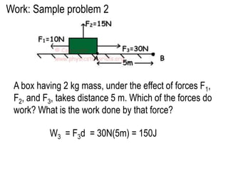 Work: Sample problem 2




 A box having 2 kg mass, under the effect of forces F1,
 F2, and F3, takes distance 5 m. Which of the forces do
 work? What is the work done by that force?

          W3 = F3d = 30N(5m) = 150J
 
