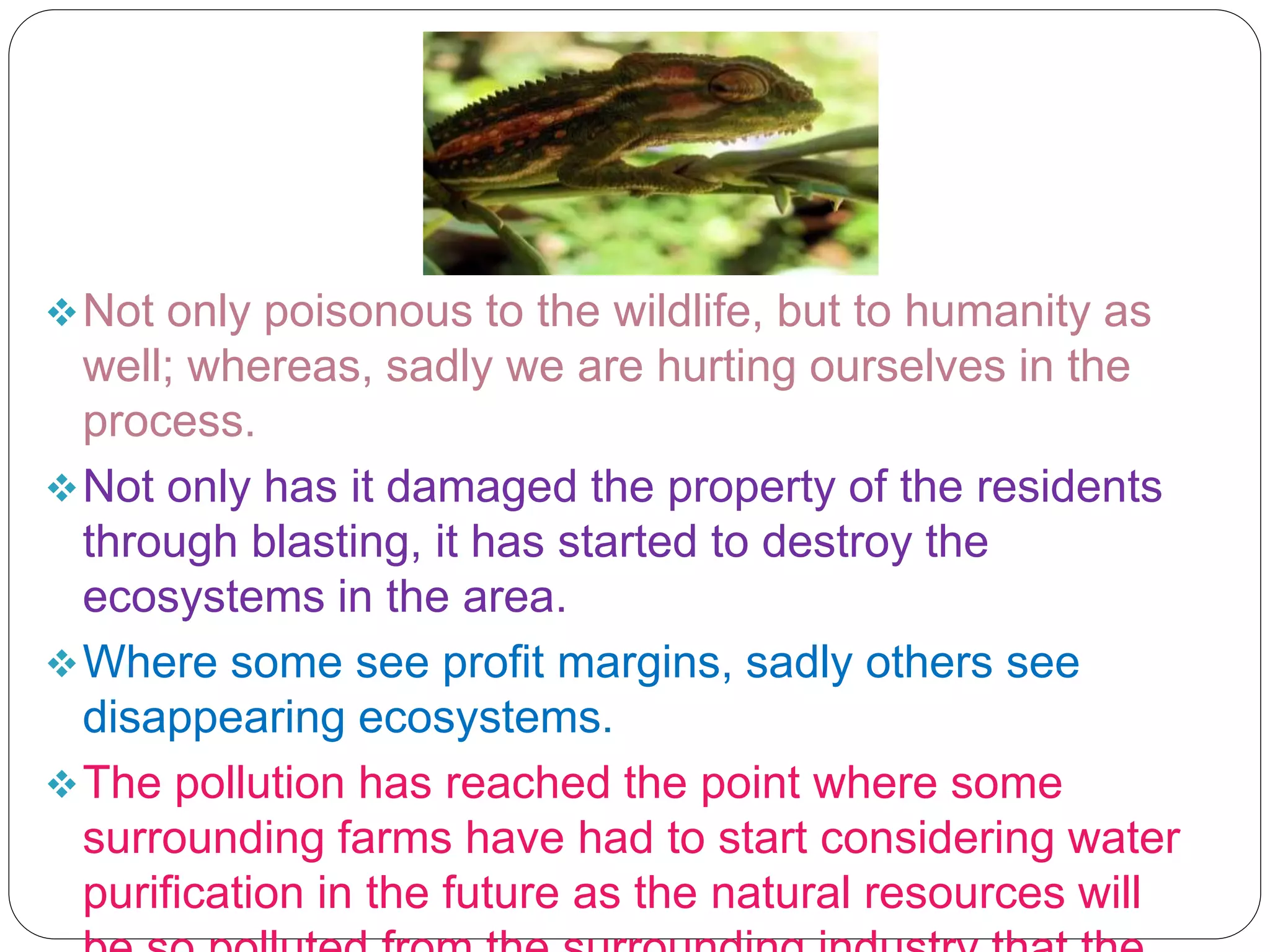 Not only poisonous to the wildlife, but to humanity as
well; whereas, sadly we are hurting ourselves in the
process.
Not only has it damaged the property of the residents
through blasting, it has started to destroy the
ecosystems in the area.
Where some see profit margins, sadly others see
disappearing ecosystems.
The pollution has reached the point where some
surrounding farms have had to start considering water
purification in the future as the natural resources will
 