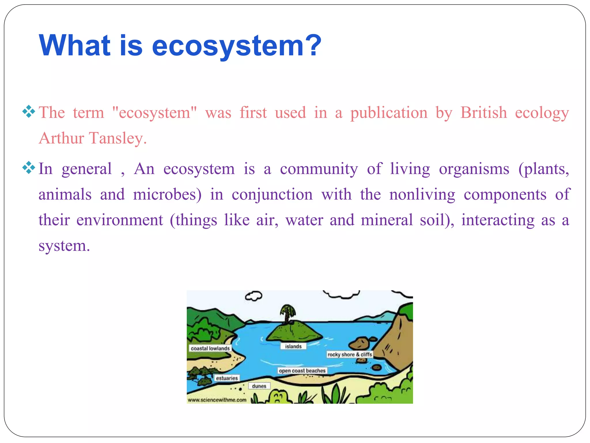 What is ecosystem?
The term "ecosystem" was first used in a publication by British ecology
Arthur Tansley.
In general , An ecosystem is a community of living organisms (plants,
animals and microbes) in conjunction with the nonliving components of
their environment (things like air, water and mineral soil), interacting as a
system.
 